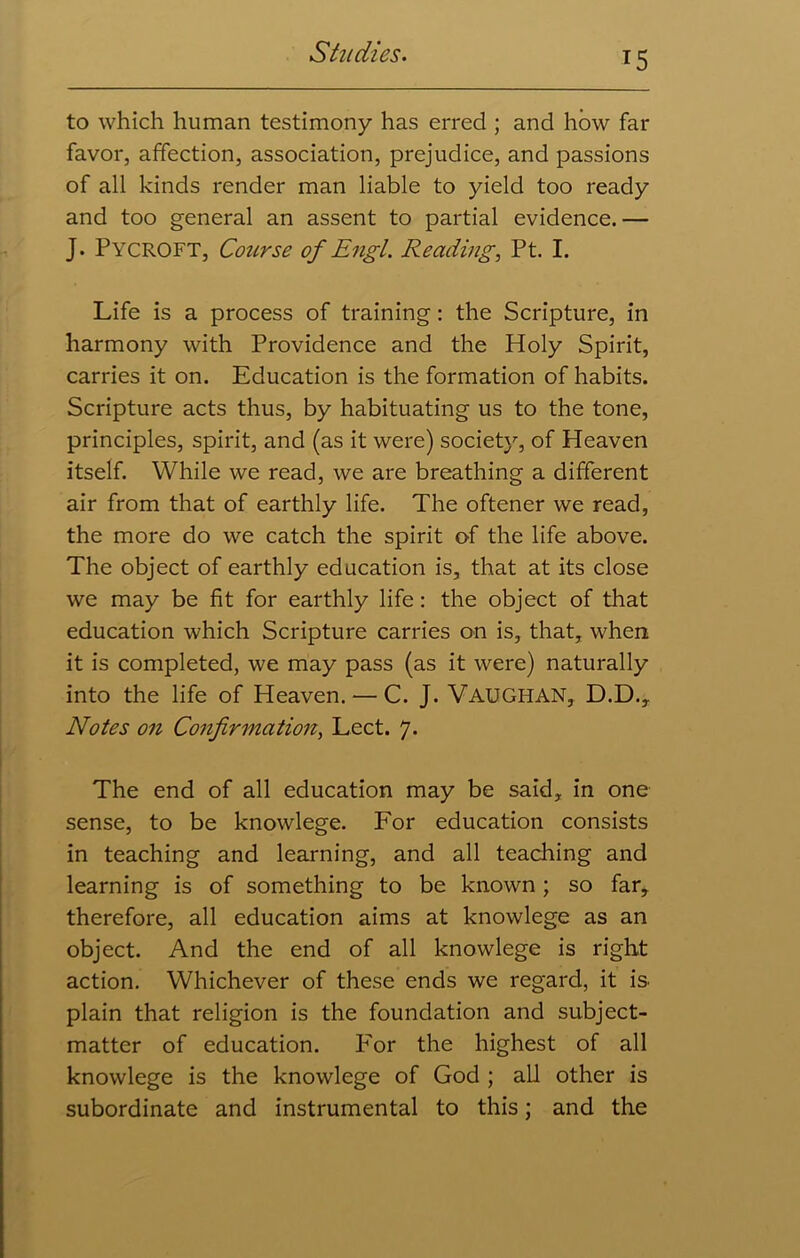 *5 to which human testimony has erred ; and how far favor, affection, association, prejudice, and passions of all kinds render man liable to yield too ready and too general an assent to partial evidence.— J. Pycroft, Course of Engl. Reading, Pt. I. Life is a process of training: the Scripture, in harmony with Providence and the Holy Spirit, carries it on. Education is the formation of habits. Scripture acts thus, by habituating us to the tone, principles, spirit, and (as it were) society, of Heaven itself. While we read, we are breathing a different air from that of earthly life. The oftener we read, the more do we catch the spirit of the life above. The object of earthly education is, that at its close we may be fit for earthly life: the object of that education which Scripture carries on is, that, when it is completed, we may pass (as it were) naturally into the life of Heaven. — C. J. VAUGHAN, D.D., Notes on Confirmation, Lect. 7. The end of all education may be said, in one sense, to be knowlege. For education consists in teaching and learning, and all teaching and learning is of something to be known; so far, therefore, all education aims at knowlege as an object. And the end of all knowlege is right action. Whichever of these ends we regard, it is. plain that religion is the foundation and subject- matter of education. IA>r the highest of all knowlege is the knowlege of God ; all other is subordinate and instrumental to this; and the