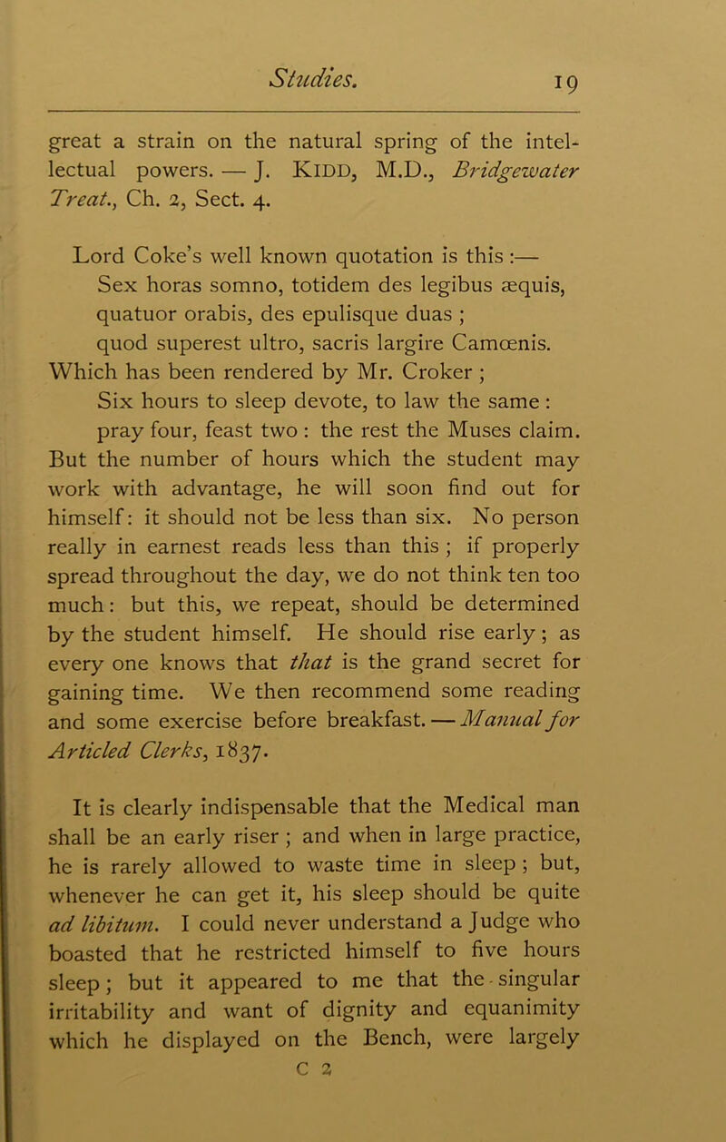 great a strain on the natural spring of the intel- lectual powers. — J. Kidd, M.D., Bridgewater Treat., Ch. 2, Sect. 4. Lord Coke’s well known quotation is this :— Sex horas somno, totidem des legibus aequis, quatuor orabis, des epulisque duas ; quod superest ultro, sacris largire Camcenis. Which has been rendered by Mr. Croker ; Six hours to sleep devote, to law the same: pray four, feast two : the rest the Muses claim. But the number of hours which the student may work with advantage, he will soon find out for himself: it should not be less than six. No person really in earnest reads less than this ; if properly spread throughout the day, we do not think ten too much: but this, we repeat, should be determined by the student himself. He should rise early ; as every one knows that that is the grand secret for gaining time. We then recommend some reading and some exercise before breakfast. — Manual for Articled Clerks, 1837. It is clearly indispensable that the Medical man shall be an early riser ; and when in large practice, he is rarely allowed to waste time in sleep ; but, whenever he can get it, his sleep should be quite ad libitum. I could never understand a Judge who boasted that he restricted himself to five hours sleep; but it appeared to me that the-singular irritability and want of dignity and equanimity which he displayed on the Bench, were largely C 2