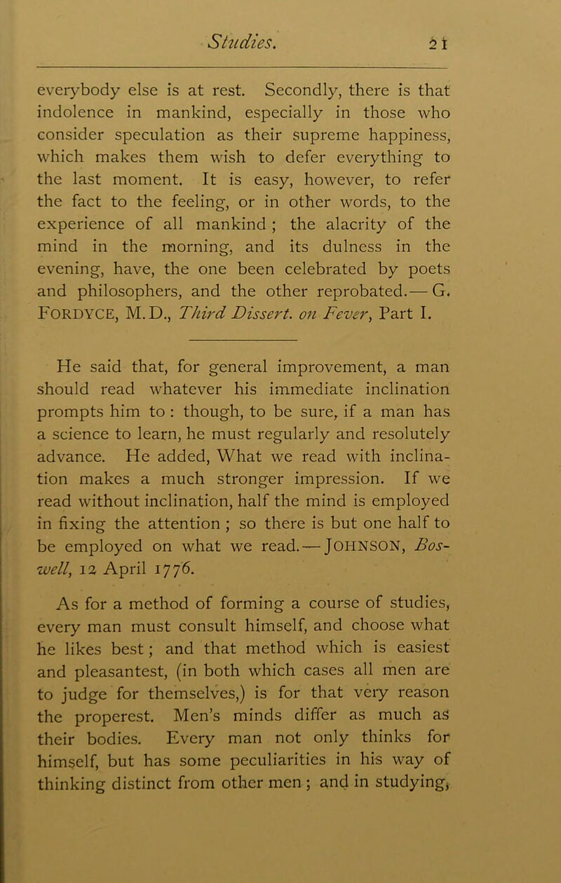 everybody else is at rest. Secondly, there is that indolence in mankind, especially in those who consider speculation as their supreme happiness, which makes them wish to defer everything to the last moment. It is easy, however, to refer the fact to the feeling, or in other words, to the experience of all mankind ; the alacrity of the mind in the morning, and its dulness in the evening, have, the one been celebrated by poets and philosophers, and the other reprobated.— G. FORDYCE, M.D., Third Dissert, on Fever, Part I. He said that, for general improvement, a man should read whatever his immediate inclination prompts him to : though, to be sure, if a man has a science to learn, he must regularly and resolutely advance. He added, What we read with inclina- tion makes a much stronger impression. If we read without inclination, half the mind is employed in fixing the attention ; so there is but one half to be employed on what we read. —JOHNSON, Bos- well, 12 April 1776. As for a method of forming a course of studies, every man must consult himself, and choose what he likes best; and that method which is easiest and pleasantest, (in both which cases all men are to judge for themselves,) is for that very reason the properest. Men’s minds differ as much as their bodies. Every man not only thinks for himself, but has some peculiarities in his way of thinking distinct from other men ; and in studying,