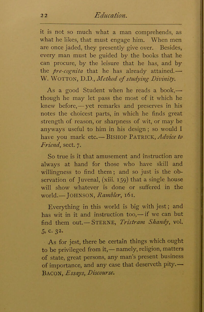 it is not so much what a man comprehends, as what he likes, that must engage him. When men are once jaded, they presently give over. Besides, every man must be guided by the books that he can procure, by the leisure that he has, and by the pre-cognita that he has already attained.— W. WOTTON, D.D., Method of studying Divinity. As a good Student when he reads a book,—« though he may let pass the most of it which he knew before,— yet remarks and preserves in his notes the choicest parts, in which he finds great strength of reason, or sharpness of wit, or may be anyways useful to him in his design ; so would I have you mark etc.— Bishop Patrick, Advice to Friend, sect. 7. So true is it that amusement and instruction are always at hand for those who have skill and willingness to find them ; and so just is the ob- servation of Juvenal, (xiii. 159) that a single house will show whatever is done or suffered in the world.— JOHNSON, Rambler, 16 [. Everything in this world is big with jest; and has wit in it and instruction too,— if we can but find them out.— Sterne, Tristram Shandy, vol. 5> c. 32. As for jest, there be certain things which ought to be privileged from it,—namely, religion, matters of state, great persons, any man’s present business of importance, and any case that deserveth pity.— Bacon, Essays, Discourse.