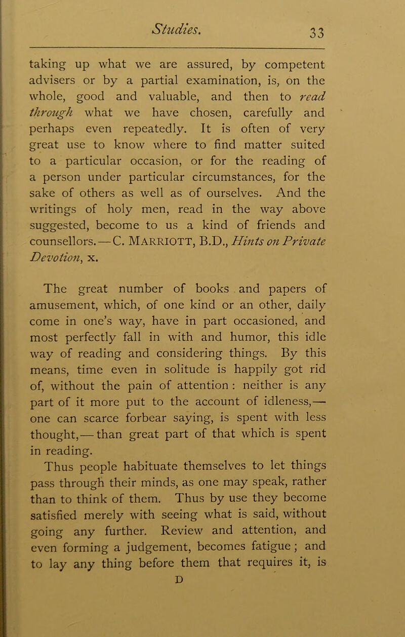 taking up what we are assured, by competent advisers or by a partial examination, is, on the whole, good and valuable, and then to read through what we have chosen, carefully and perhaps even repeatedly. It is often of very great use to know where to find matter suited to a particular occasion, or for the reading of a person under particular circumstances, for the sake of others as well as of ourselves. And the writings of holy men, read in the way above suggested, become to us a kind of friends and counsellors. — C. MARRIOTT, B.D., Hints on Private Devotion, x. The great number of books and papers of amusement, which, of one kind or an other, daily come in one’s way, have in part occasioned, and most perfectly fall in with and humor, this idle way of reading and considering things. By this means, time even in solitude is happily got rid of, without the pain of attention : neither is any part of it more put to the account of idleness,— one can scarce forbear saying, is spent with less thought,— than great part of that which is spent in reading. Thus people habituate themselves to let things pass through their minds, as one may speak, rather than to think of them. Thus by use they become satisfied merely with seeing what is said, without going any further. Review and attention, and even forming a judgement, becomes fatigue ; and to lay any thing before them that requires it, is D