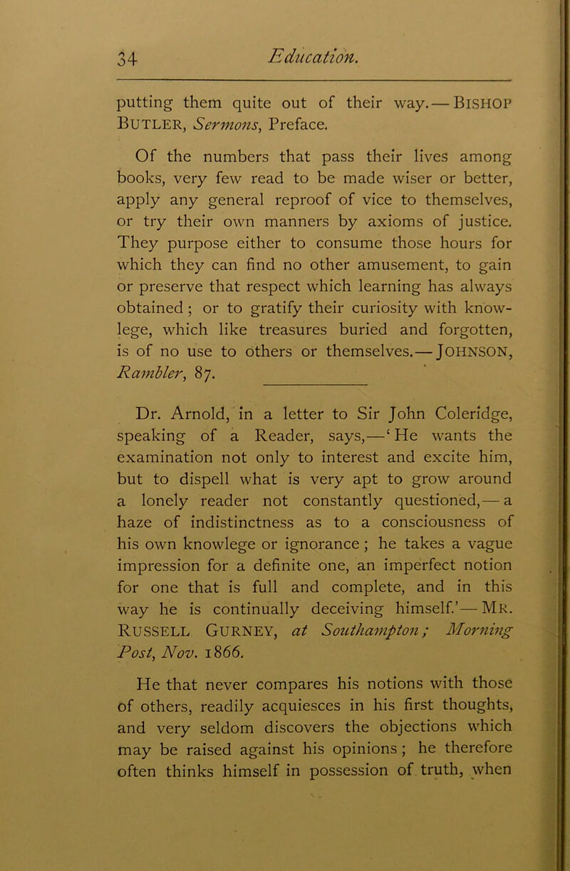 putting them quite out of their way.— BlSHOP Butler, Sermons, Preface. Of the numbers that pass their lives among books, very few read to be made wiser or better, apply any general reproof of vice to themselves, or try their own manners by axioms of justice. They purpose either to consume those hours for which they can find no other amusement, to gain or preserve that respect which learning has always obtained ; or to gratify their curiosity with know- lege, which like treasures buried and forgotten, is of no use to others or themselves.— JOHNSON, Rambler, 87. Dr. Arnold, in a letter to Sir John Coleridge, speaking of a Reader, says,—‘ He wants the examination not only to interest and excite him, but to dispell what is very apt to grow around a lonely reader not constantly questioned,— a haze of indistinctness as to a consciousness of his own knowlege or ignorance ; he takes a vague impression for a definite one, an imperfect notion for one that is full and complete, and in this way he is continually deceiving himself.’—Mr. Russell Gurney, at Southampton; Morning Post, Nov. 1866. He that never compares his notions with those of others, readily acquiesces in his first thoughts, and very seldom discovers the objections which may be raised against his opinions ; he therefore often thinks himself in possession of truth, when