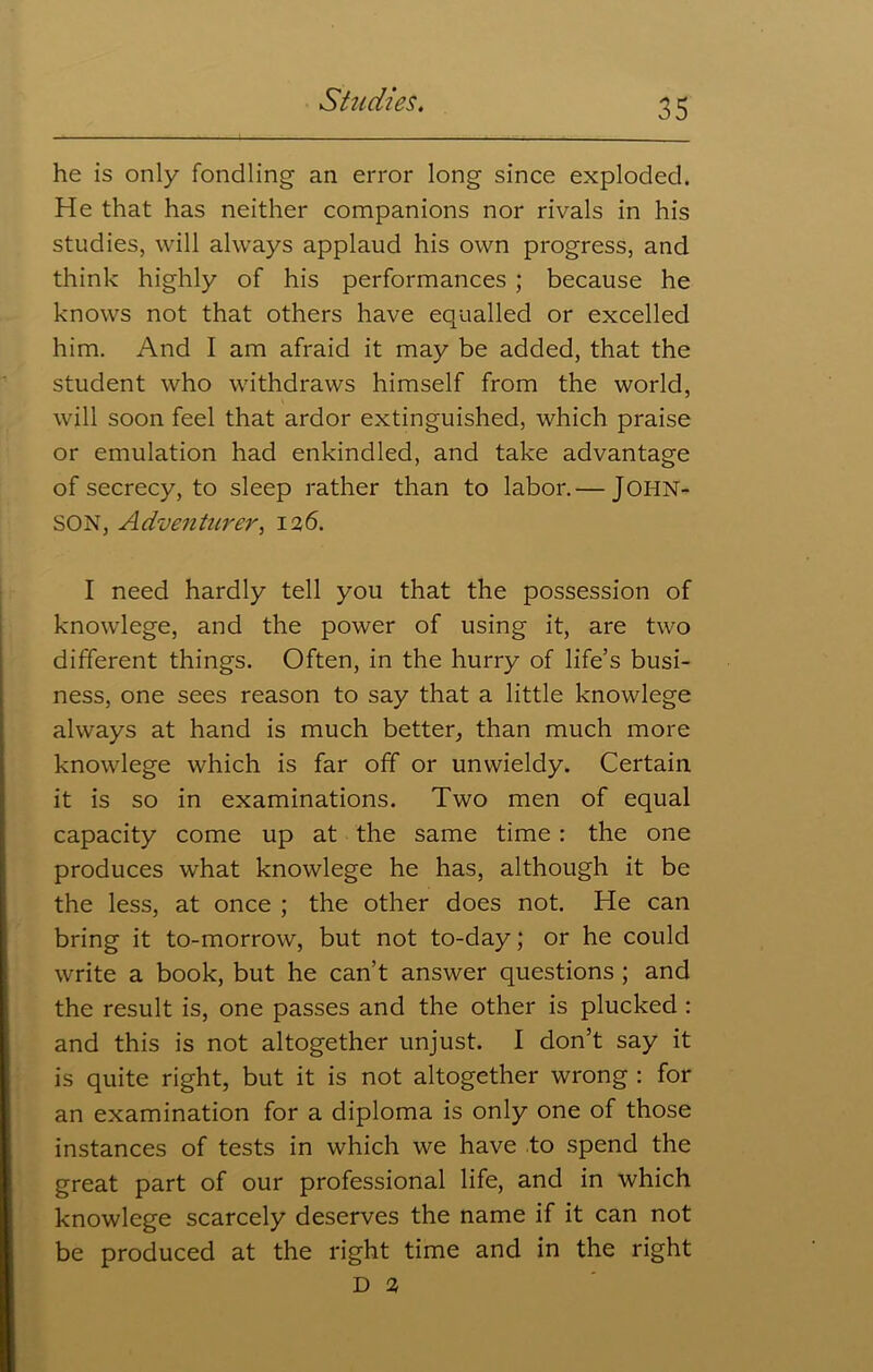 he is only fondling an error long since exploded. He that has neither companions nor rivals in his studies, will always applaud his own progress, and think highly of his performances ; because he knows not that others have equalled or excelled him. And I am afraid it may be added, that the student who withdraws himself from the world, will soon feel that ardor extinguished, which praise or emulation had enkindled, and take advantage of secrecy, to sleep rather than to labor.— JOHN- SON, Adventurer, 126. I need hardly tell you that the possession of knowlege, and the power of using it, are two different things. Often, in the hurry of life’s busi- ness, one sees reason to say that a little knowlege always at hand is much better, than much more knowlege which is far off or unwieldy. Certain it is so in examinations. Two men of equal capacity come up at the same time: the one produces what knowlege he has, although it be the less, at once ; the other does not. He can bring it to-morrow, but not to-day; or he could write a book, but he can’t answer questions ; and the result is, one passes and the other is plucked : and this is not altogether unjust. I don’t say it is quite right, but it is not altogether wrong : for an examination for a diploma is only one of those instances of tests in which we have to spend the great part of our professional life, and in which knowlege scarcely deserves the name if it can not be produced at the right time and in the right D 2