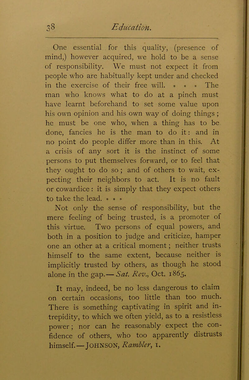 O One essential for this quality, (presence of mind,) however acquired, we hold to be a sense of responsibility. We must not expect it from people who are habitually kept under and checked in the exercise of their free will. * * * The man who knows what to do at a pinch must have learnt beforehand to set some value upon his own opinion and his own way of doing things ; he must be one who, when a thing has to be done, fancies he is the man to do it: and in no point do people differ more than in this. At a crisis of any sort it is the instinct of some persons to put themselves forward, or to feel that they ought to do so; and of others to wait, ex- pecting their neighbors to act. It is no fault or cowardice: it is simply that they expect others to take the lead. * * * Not only the sense of responsibility, but the mere feeling of being trusted, is a promoter of this virtue. Two persons of equal powers, and both in a position to judge and criticize, hamper one an other at a critical moment; neither trusts himself to the same extent, because neither is implicitly trusted by others, as though he stood alone in the gap.— Sat. Rev., Oct. 1865. It may, indeed, be no less dangerous to claim on certain occasions, too little than too much. There is something captivating in spirit and in- trepidity, to which we often yield, as to a resistless power; nor can he reasonably expect the con- fidence of others, who too apparently distrusts