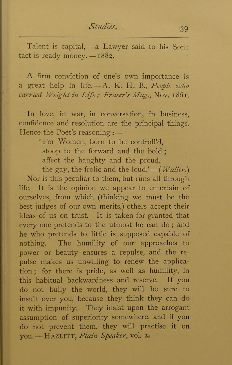 Talent is capital,— a Lawyer said to his Son: tact is ready money.—1883, A firm conviction of one’s own importance is a great help in life.—A. K. H. B., People who carried Weight in Life; Fraser s Mag., Nov. 1861. In love, in war, in conversation, in business, confidence and resolution are the principal things. Hence the Poet’s reasoning :— ‘ For Women, born to be controll’d, stoop to the forward and the bold ; affect the haughty and the proud, the gay, the frolic and the loud.’ — (Waller.) Nor is this peculiar to them, but runs all through life. It is the opinion we appear to entertain of ourselves, from which (thinking we must be the best judges of our own merits,) others accept their ideas of us on trust. It is taken for granted that every one pretends to the utmost he can do ; and he who pretends to little is supposed capable of nothing. The humility of our approaches to power or beauty ensures a repulse, and the re- pulse makes us unwilling to renew the applica- tion ; for there is pride, as well as humility, in this habitual backwardness and reserve. If you do not bully the world, they will be sure to insult over you, because they think they can do it with impunity. They insist upon the arrogant assumption of superiority somewhere, and if you do not prevent them, they will practise it on you. — Hazlitt, Plain Speaker, vol. 2.