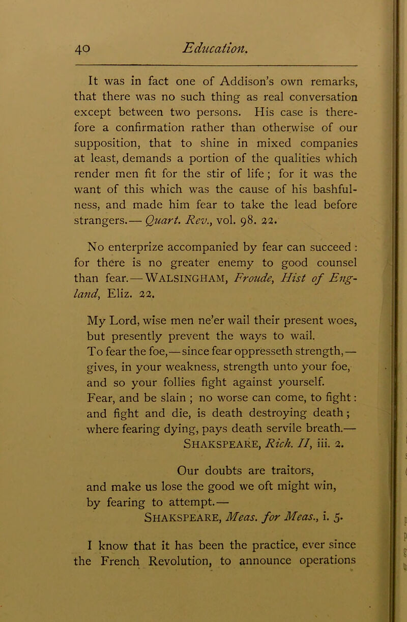 It was in fact one of Addison’s own remarks, that there was no such thing as real conversation except between two persons. His case is there- fore a confirmation rather than otherwise of our supposition, that to shine in mixed companies at least, demands a portion of the qualities which render men fit for the stir of life ; for it was the want of this which was the cause of his bashful- ness, and made him fear to take the lead before strangers.— Quart. Rev., vol. 98. 22. No enterprize accompanied by fear can succeed : for there is no greater enemy to good counsel than fear. — Walsingham, Froude, Hist of Eng- land, Eliz. 22. My Lord, wise men ne’er wail their present woes, but presently prevent the ways to wail. To fear the foe,—since fear oppresseth strength,— gives, in your weakness, strength unto your foe, and so your follies fight against yourself. Fear, and be slain ; no worse can come, to fight: and fight and die, is death destroying death; where fearing dying, pays death servile breath.— Shakspeare, Rich. II, iii. 2. Our doubts are traitors, and make us lose the good we oft might win, by fearing to attempt.— Shakspeare, Meas. for Meas., i. 5. I know that it has been the practice, ever since the French Revolution, to announce operations