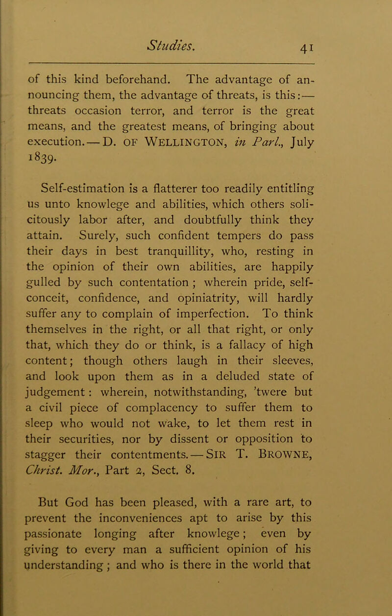 of this kind beforehand. The advantage of an- nouncing them, the advantage of threats, is this: — threats occasion terror, and terror is the great means, and the greatest means, of bringing about execution. — D. OF WELLINGTON, in Pari., July 1839* Self-estimation is a flatterer too readily entitling us unto knowlege and abilities, which others soli- citously labor after, and doubtfully think they attain. Surely, such confident tempers do pass their days in best tranquillity, who, resting in the opinion of their own abilities, are happily gulled by such contentation ; wherein pride, self- conceit, confidence, and opiniatrity, will hardly suffer any to complain of imperfection. To think themselves in the right, or all that right, or only that, which they do or think, is a fallacy of high content; though others laugh in their sleeves, and look upon them as in a deluded state of judgement: wherein, notwithstanding, ’twere but a civil piece of complacency to suffer them to sleep who would not wake, to let them rest in their securities, nor by dissent or opposition to stagger their contentments. — SIR T. BROWNE, Christ. Mor.y Part 2, Sect. 8. But God has been pleased, with a rare art, to prevent the inconveniences apt to arise by this passionate longing after knowlege; even by giving to every man a sufficient opinion of his understanding; and who is there in the world that