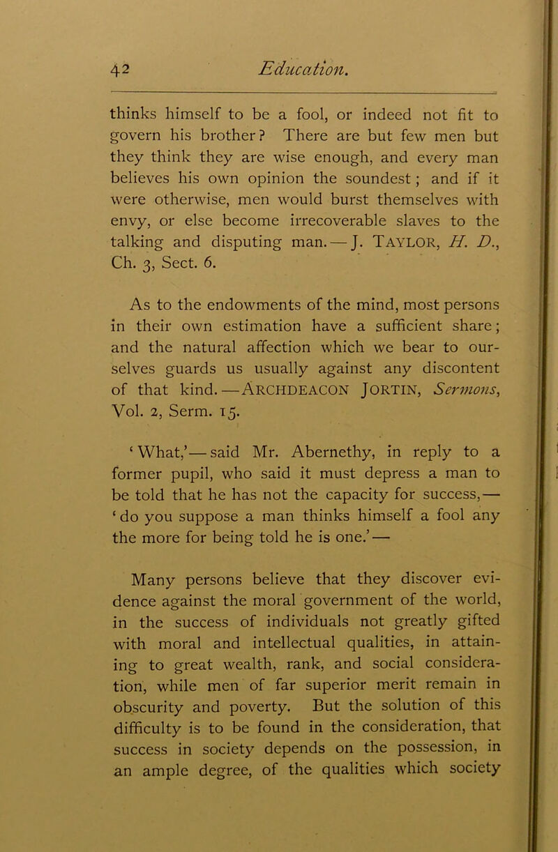 thinks himself to be a fool, or indeed not fit to govern his brother? There are but few men but they think they are wise enough, and every man believes his own opinion the soundest; and if it were otherwise, men would burst themselves with envy, or else become irrecoverable slaves to the talking and disputing man. — J. TAYLOR, H. D., Ch. 3, Sect. 6. As to the endowments of the mind, most persons in their own estimation have a sufficient share; and the natural affection which we bear to our- selves guards us usually against any discontent of that kind.—ARCHDEACON JORTIN, Sermons, Vol. 2, Serm. 15. ‘What,’—said Mr. Abernethy, in reply to a former pupil, who said it must depress a man to be told that he has not the capacity for success,— ‘ do you suppose a man thinks himself a fool any the more for being told he is one.’ — Many persons believe that they discover evi- dence against the moral government of the world, in the success of individuals not greatly gifted with moral and intellectual qualities, in attain- ing to great wealth, rank, and social considera- tion, while men of far superior merit remain in obscurity and poverty. But the solution of this difficulty is to be found in the consideration, that success in society depends on the possession, in an ample degree, of the qualities which society