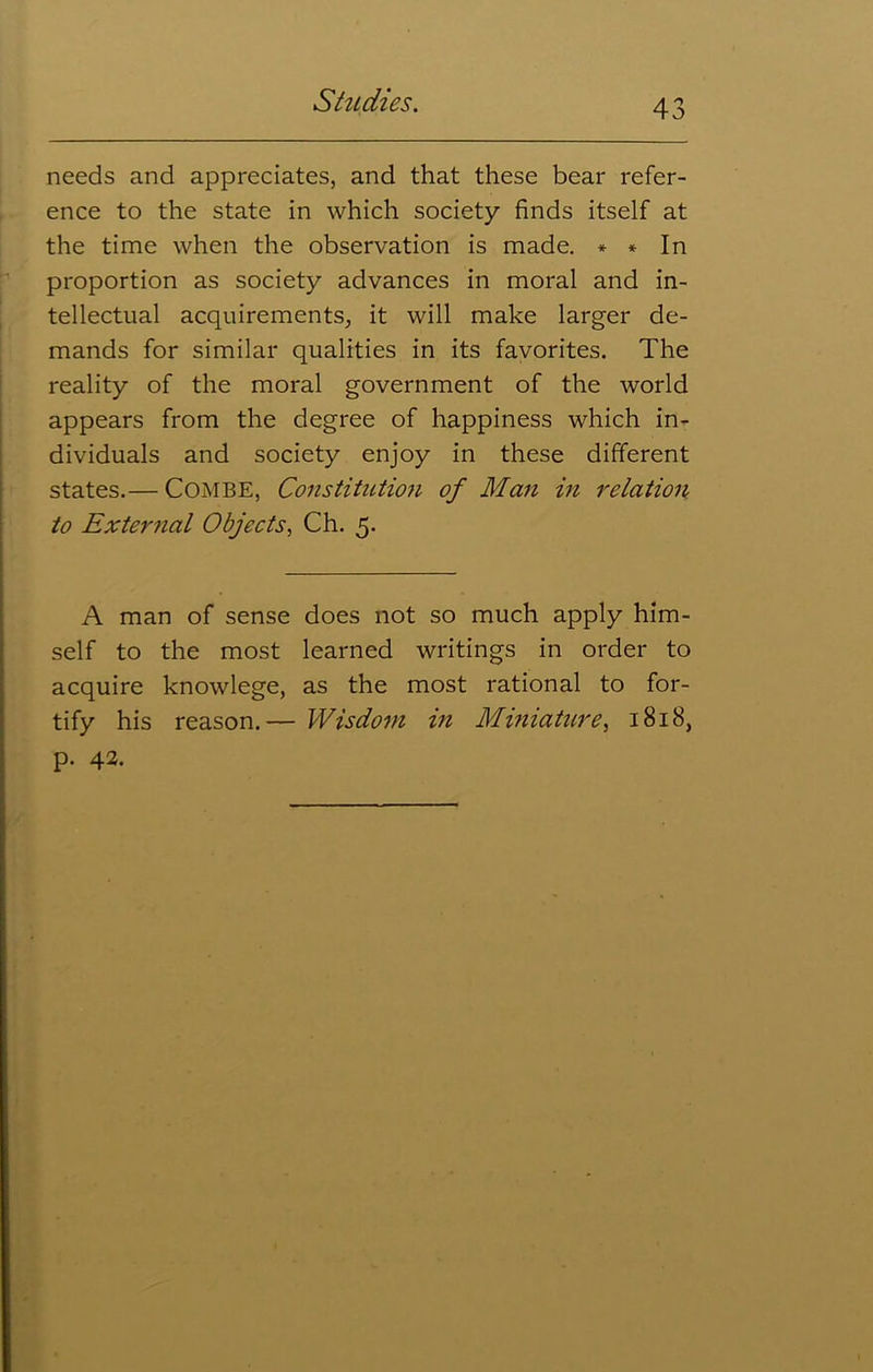 needs and appreciates, and that these bear refer- ence to the state in which society finds itself at the time when the observation is made. * * In proportion as society advances in moral and in- tellectual acquirements, it will make larger de- mands for similar qualities in its favorites. The reality of the moral government of the world appears from the degree of happiness which in- dividuals and society enjoy in these different states.— Combe, Constitution of Man in relation to External Objects, Ch. 5. A man of sense does not so much apply him- self to the most learned writings in order to acquire knowlege, as the most rational to for- tify his reason.— Wisdom in Miniature, 1818, p. 42.