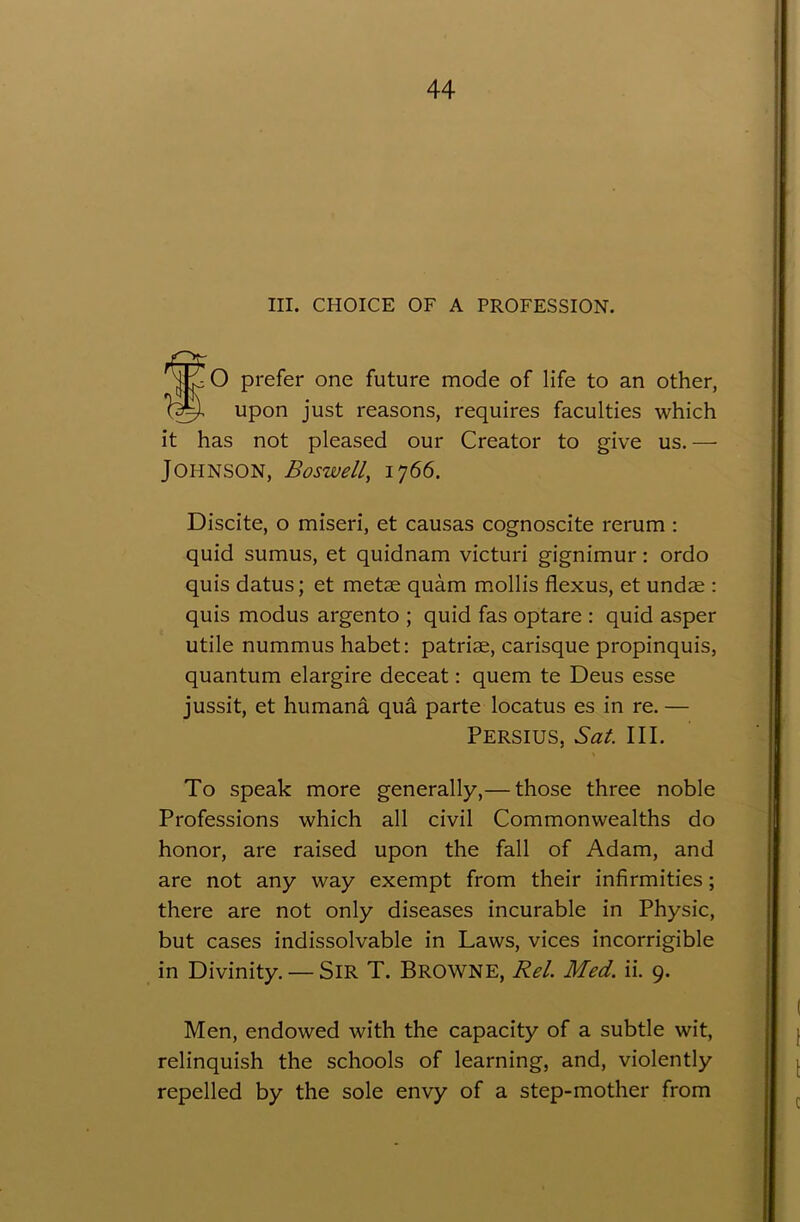 III. CHOICE OF A PROFESSION. fO prefer one future mode of life to an other, upon just reasons, requires faculties which it has not pleased our Creator to give us.— Johnson, Boswell, 1766. Discite, o miseri, et causas cognoscite rerum : quid sumus, et quidnam victuri gignimur: ordo quis datus; et metae quam mollis flexus, et undae : quis modus argento ; quid fas optare : quid asper utile nummus habet: patriae, carisque propinquis, quantum elargire deceat: quern te Deus esse jussit, et humana qua parte locatus es in re. — PERSIUS, Sat. III. To speak more generally,— those three noble Professions which all civil Commonwealths do honor, are raised upon the fall of Adam, and are not any way exempt from their infirmities; there are not only diseases incurable in Physic, but cases indissolvable in Laws, vices incorrigible in Divinity. — SlR T. BROWNE, Rel. Med. ii. 9. Men, endowed with the capacity of a subtle wit, relinquish the schools of learning, and, violently repelled by the sole envy of a step-mother from