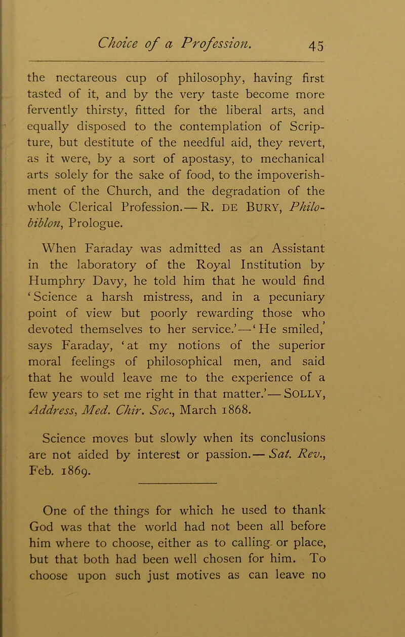 the nectareous cup of philosophy, having first tasted of it, and by the very taste become more fervently thirsty, fitted for the liberal arts, and equally disposed to the contemplation of Scrip- ture, but destitute of the needful aid, they revert, as it were, by a sort of apostasy, to mechanical arts solely for the sake of food, to the impoverish- ment of the Church, and the degradation of the whole Clerical Profession.— R. DE Bury, Philo- biblon. Prologue. W hen Faraday was admitted as an Assistant in the laboratory of the Royal Institution by Humphry Davy, he told him that he would find ‘ Science a harsh mistress, and in a pecuniary point of view but poorly rewarding those who devoted themselves to her service.’ — ‘He smiled, says Faraday, ‘ at my notions of the superior moral feelings of philosophical men, and said that he would leave me to the experience of a few years to set me right in that matter.’— Solly, Address, Med. Chir. Soc., March 1868. Science moves but slowly when its conclusions are not aided by interest or passion.— Sat. Rev., Feb. 1869. One of the things for which he used to thank God wras that the world had not been all before him where to choose, either as to calling, or place, but that both had been well chosen for him. To choose upon such just motives as can leave no