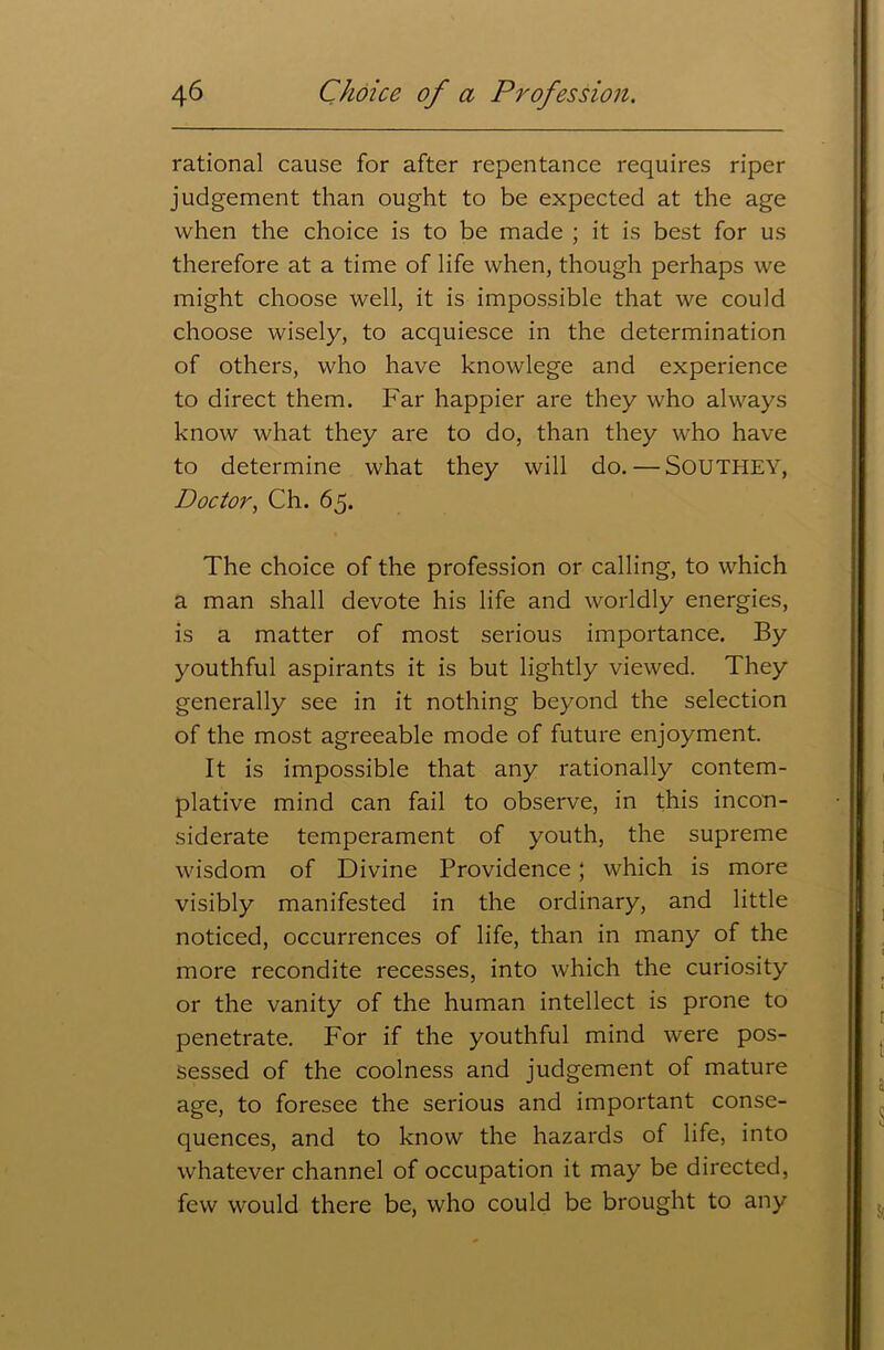 rational cause for after repentance requires riper judgement than ought to be expected at the age when the choice is to be made ; it is best for us therefore at a time of life when, though perhaps we might choose well, it is impossible that we could choose wisely, to acquiesce in the determination of others, who have knowlege and experience to direct them. Far happier are they who always know what they are to do, than they who have to determine what they will do.—SOUTHEY, Doctor, Ch. 65. The choice of the profession or calling, to which a man shall devote his life and worldly energies, is a matter of most serious importance. By youthful aspirants it is but lightly viewed. They generally see in it nothing beyond the selection of the most agreeable mode of future enjoyment. It is impossible that any rationally contem- plative mind can fail to observe, in this incon- siderate temperament of youth, the supreme wisdom of Divine Providence; which is more visibly manifested in the ordinary, and little noticed, occurrences of life, than in many of the more recondite recesses, into which the curiosity or the vanity of the human intellect is prone to penetrate. For if the youthful mind were pos- sessed of the coolness and judgement of mature age, to foresee the serious and important conse- quences, and to know the hazards of life, into whatever channel of occupation it may be directed, few would there be, who could be brought to any
