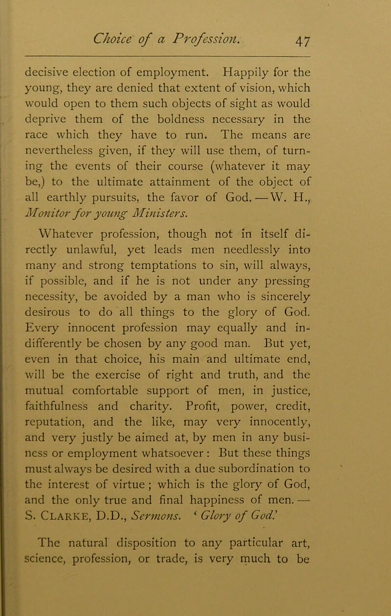decisive election of employment. Happily for the young, they are denied that extent of vision, which wrould open to them such objects of sight as would deprive them of the boldness necessary in the race which they have to run. The means are nevertheless given, if they will use them, of turn- ing the events of their course (whatever it may be,) to the ultimate attainment of the object of all earthly pursuits, the favor of God.—W. H., Monitor for young Ministers. Whatever profession, though not in itself di- rectly unlawful, yet leads men needlessly into many and strong temptations to sin, will always, if possible, and if he is not under any pressing necessity, be avoided by a man who is sincerely desirous to do all things to the glory of God. Every innocent profession may equally and in- differently be chosen by any good man. But yet, even in that choice, his main and ultimate end, will be the exercise of right and truth, and the mutual comfortable support of men, in justice, faithfulness and charity. Profit, power, credit, reputation, and the like, may very innocently, and very justly be aimed at, by men in any busi- ness or employment whatsoever : But these things must always be desired with a due subordination to the interest of virtue ; which is the glory of God, and the only true and final happiness of men. — S. CLARKE, D.D., Sermons. ‘ Glory of God! The natural disposition to any particular art, science, profession, or trade, is very much to be