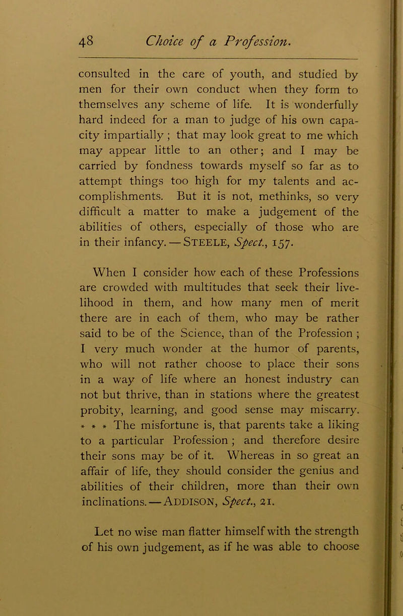 consulted in the care of youth, and studied by men for their own conduct when they form to themselves any scheme of life. It is wonderfully hard indeed for a man to judge of his own capa- city impartially ; that may look great to me which may appear little to an other; and I may be carried by fondness towards myself so far as to attempt things too high for my talents and ac- complishments. But it is not, methinks, so very difficult a matter to make a judgement of the abilities of others, especially of those who are in their infancy. — STEELE, Sped., 157. When I consider how each of these Professions are crowded with multitudes that seek their live- lihood in them, and how many men of merit there are in each of them, who may be rather said to be of the Science, than of the Profession ; I very much wonder at the humor of parents, who will not rather choose to place their sons in a way of life where an honest industry can not but thrive, than in stations where the greatest probity, learning, and good sense may miscarry. * * * The misfortune is, that parents take a liking to a particular Profession; and therefore desire their sons may be of it. Whereas in so great an affair of life, they should consider the genius and abilities of their children, more than their own inclinations. — ADDISON, Sped., 21. Let no wise man flatter himself with the strength of his own judgement, as if he was able to choose