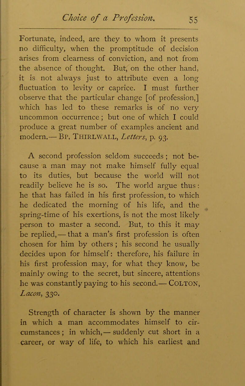 Fortunate, indeed, are they to whom it presents no difficulty, when the promptitude of decision arises from clearness of conviction, and not from the absence of thought. But, on the other hand, it is not always just to attribute even a long fluctuation to levity or caprice. I must further observe that the particular change [of profession,] which has led to these remarks is of no very uncommon occurrence ; but one of which I could produce a great number of examples ancient and modern.— Bp. Thirlwall, Letters, p. 93. A second profession seldom succeeds ; not be- cause a man may not make himself fully equal to its duties, but because the world will not readily believe he is so. The world argue thus : he that has failed in his first profession, to which he dedicated the morning of his life, and the spring-time of his exertions, is not the most likely person to master a second. But, to this it may be replied, — that a man’s first profession is often chosen for him by others ; his second he usually decides upon for himself: therefore, his failure in his first profession may, for what they know, be mainly owing to the secret, but sincere, attentions he was constantly paying to his second.— COLTON, Lacon> 330. Strength of character is shown by the manner in which a man accommodates himself to cir- cumstances; in which,— suddenly cut short in a career, or way of life, to which his earliest and