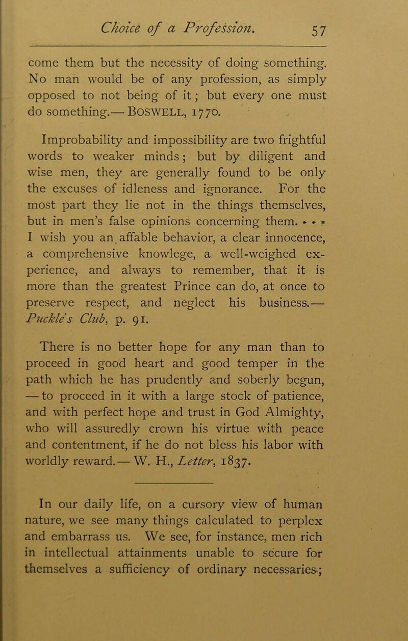 come them but the necessity of doing something. No man would be of any profession, as simply opposed to not being of it; but every one must do something.— BOSWELL, 1770. Improbability and impossibility are two frightful words to weaker minds; but by diligent and wise men, they are generally found to be only the excuses of idleness and ignorance. For the most part they lie not in the things themselves, but in men’s false opinions concerning them. * * * I wish you an affable behavior, a clear innocence, a comprehensive knowlege, a well-weighed ex- perience, and always to remember, that it is more than the greatest Prince can do, at once to preserve respect, and neglect his business.— Puckle s Chib, p. 91. There is no better hope for any man than to proceed in good heart and good temper in the path which he has prudently and soberly begun, — to proceed in it with a large stock of patience, and with perfect hope and trust in God Almighty, who will assuredly crown his virtue with peace and contentment, if he do not bless his labor with worldly reward.— W. H., Letter, 1837. In our daily life, on a cursory view of human nature, we see many things calculated to perplex and embarrass us. We see, for instance, men rich in intellectual attainments unable to secure for themselves a sufficiency of ordinary necessaries;