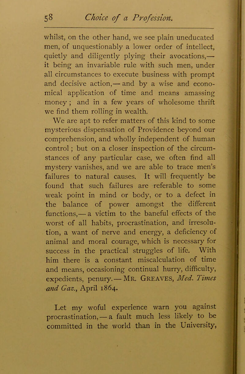 whilst, on the other hand, we see plain uneducated men, of unquestionably a lower order of intellect, quietly and diligently plying their avocations,— it being an invariable rule with such men, under all circumstances to execute business with prompt and decisive action,— and by a wise and econo- mical application of time and means amassing money ; and in a few years of wholesome thrift we find them rolling in wealth. We are apt to refer matters of this kind to some mysterious dispensation of Providence beyond our comprehension, and wholly independent of human control ; but on a closer inspection of the circum- stances of any particular case, we often find all mystery vanishes, and we are able to trace men’s failures to natural causes. It will frequently be found that such failures are referable to some weak point in mind or body, or to a defect in the balance of power amongst the different functions,— a victim to the baneful effects of the worst of all habits, procrastination, and irresolu- tion, a want of nerve and energy, a deficiency of animal and moral courage, which is necessary for success in the practical struggles of life. With him there is a constant miscalculation of time and means, occasioning continual hurry, difficulty, expedients, penury.— Mr. Greaves, Med. Times and Gaz., April 1864. Let my woful experience warn you against procrastination,— a fault much less likely to be committed in the world than in the University,