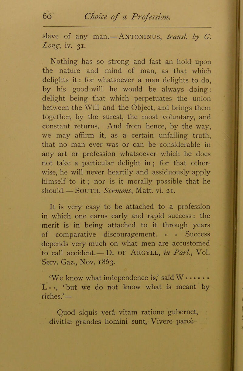 slave of any man.—ANTONINUS, transl. by G. Long., iv. 31. Nothing has so strong and fast an hold upon the nature and mind of man, as that which delights it: for whatsoever a man delights to do, by his good-will he would be always doing: delight being that which perpetuates the union between the Will and the Object, and brings them together, by the surest, the most voluntary, and constant returns. And from hence, by the way, we may affirm it, as a certain unfailing truth, that no man ever was or can be considerable in any art or profession whatsoever which he does not take a particular delight in ; for that other- wise, he will never heartily and assiduously apply himself to it; nor is it morally possible that he should.— SOUTH, Sermons, Matt. vi. 21. It is very easy to be attached to a profession in which one earns early and rapid success: the merit is in being attached to it through years of comparative discouragement. * * Success depends very much on what men are accustomed to call accident.— D. OF ARGYLL, in Pari., Vol. Serv. Gaz., Nov. 1863. ‘We know what independence is,’ said W ****** L * *, ‘ but we do not know what is meant by riches.’— Quod siquis vera vitam ratione gubernet, divitiae grandes homini sunt, Vivere parce