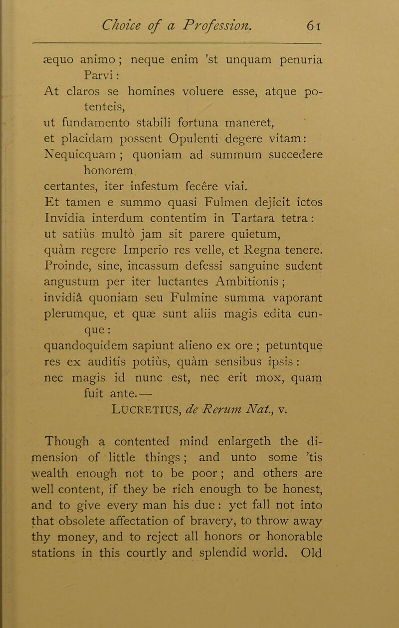 aequo animo; neque enim ’st unquam penuria Parvi: At claros se homines voluere esse, atque po- tenteis, ut fundamento stabili fortuna maneret, et placidam possent Opulenti degere vitam: Nequicquam ; quoniam ad summum succedere honorem certantes, iter infestum fecere viai. Et tamen e summo quasi Fulmen dejicit ictos Invidia interdum contentim in Tartara tetra: ut satius multo jam sit parere quietum, quam regere Imperio res velle, et Regna tenere. Proinde, sine, incassum defessi sanguine sudent angustum per iter luctantes Ambitionis ; invidii quoniam seu Fulmine summa vaporant plerumque, et quae sunt aliis magis edita cun- que: quandoquidem sapiunt alieno ex ore ; petuntque res ex auditis potius, quam sensibus ipsis : nee magis id nunc est, nee erit mox, quam fuit ante.— FUCRETIUS, de Reruin Nat., v. Though a contented mind enlargeth the di- mension of little things; and unto some ’tis wealth enough not to be poor; and others are well content, if they be rich enough to be honest, and to give every man his due : yet fall not into that obsolete affectation of bravery, to throw away thy money, and to reject all honors or honorable stations in this courtly and splendid world. Old