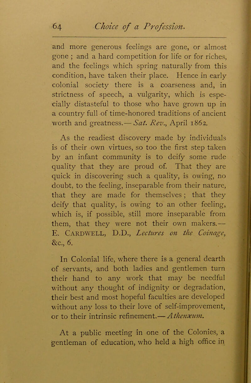 and more generous feelings are gone, or almost gone ; and a hard competition for life or for riches, and the feelings which spring naturally from this condition, have taken their place. Hence in early colonial society there is a coarseness and, in strictness of speech, a vulgarity, which is espe- cially distasteful to those who have grown up in a country full of time-honored traditions of ancient worth and greatness.— Sat. Rev., April 1862. As the readiest discovery made by individuals is of their own virtues, so too the first step taken by an infant community is to deify some rude quality that they are proud of. That they are quick in discovering such a quality, is owing, no doubt, to the feeling, inseparable from their nature, that they are made for themselves ; that they deify that quality, is owing to an other feeling, which is, if possible, still more inseparable from them, that they were not their own makers.— E. Cardwell, D.D., Lectures on the Coinage, &c., 6. In Colonial life, where there is a general dearth of servants, and both ladies and gentlemen turn their hand to any work that may be needful without any thought of indignity or degradation, their best and most hopeful faculties are developed without any loss to their love of self-improvement, or to their intrinsic refinement.— Athenaeum. At a public meeting in one of the Colonies, a gentleman of education, who held a high office in