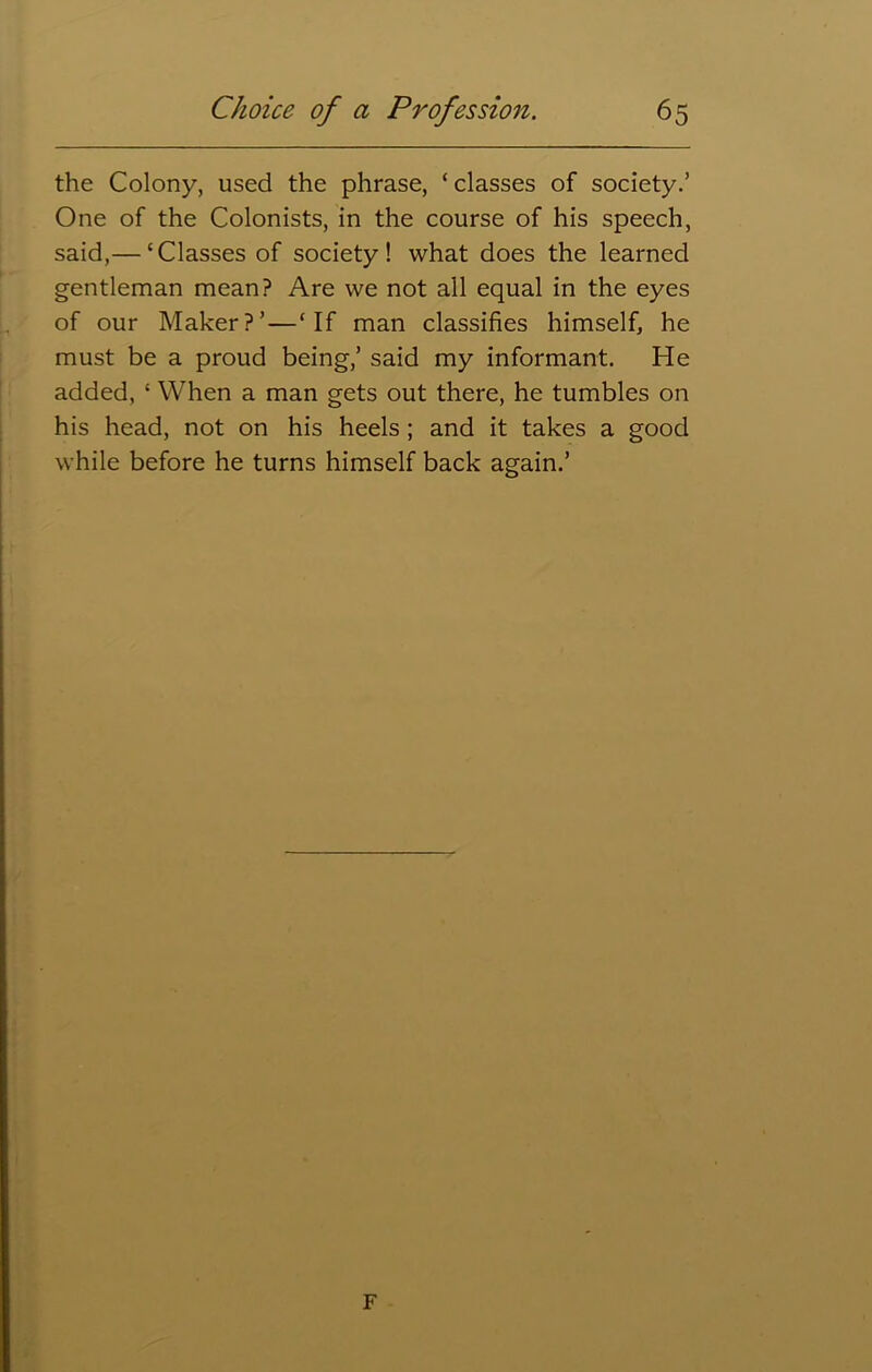 the Colony, used the phrase, ‘ classes of society.’ One of the Colonists, in the course of his speech, said,— ‘Classes of society! what does the learned gentleman mean? Are we not all equal in the eyes of our Maker?’—‘If man classifies himself, he must be a proud being,’ said my informant. He added, ‘ When a man gets out there, he tumbles on his head, not on his heels ; and it takes a good while before he turns himself back again.’