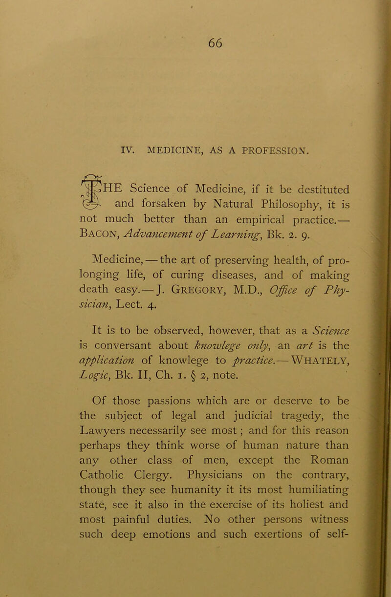 IV. MEDICINE, AS A PROFESSION. SHE Science of Medicine, if it be destituted and forsaken by Natural Philosophy, it is not much better than an empirical practice.— Bacon, Advancement of Learning, Bk. 2. 9. Medicine, — the art of preserving health, of pro- longing life, of curing diseases, and of making death easy.— J. GREGORY, M.D., Office of Phy- sician, Lect. 4. It is to be observed, however, that as a Science is conversant about knowlege only, an art is the application of knowlege to practice.— WHATELY, Logic, Bk. II, Ch. 1. § 2, note. Of those passions which are or deserve to be the subject of legal and judicial tragedy, the Lawyers necessarily see most; and for this reason perhaps they think worse of human nature than any other class of men, except the Roman Catholic Clergy. Physicians on the contrary, though they see humanity it its most humiliating state, see it also in the exercise of its holiest and most painful duties. No other persons witness such deep emotions and such exertions of self-
