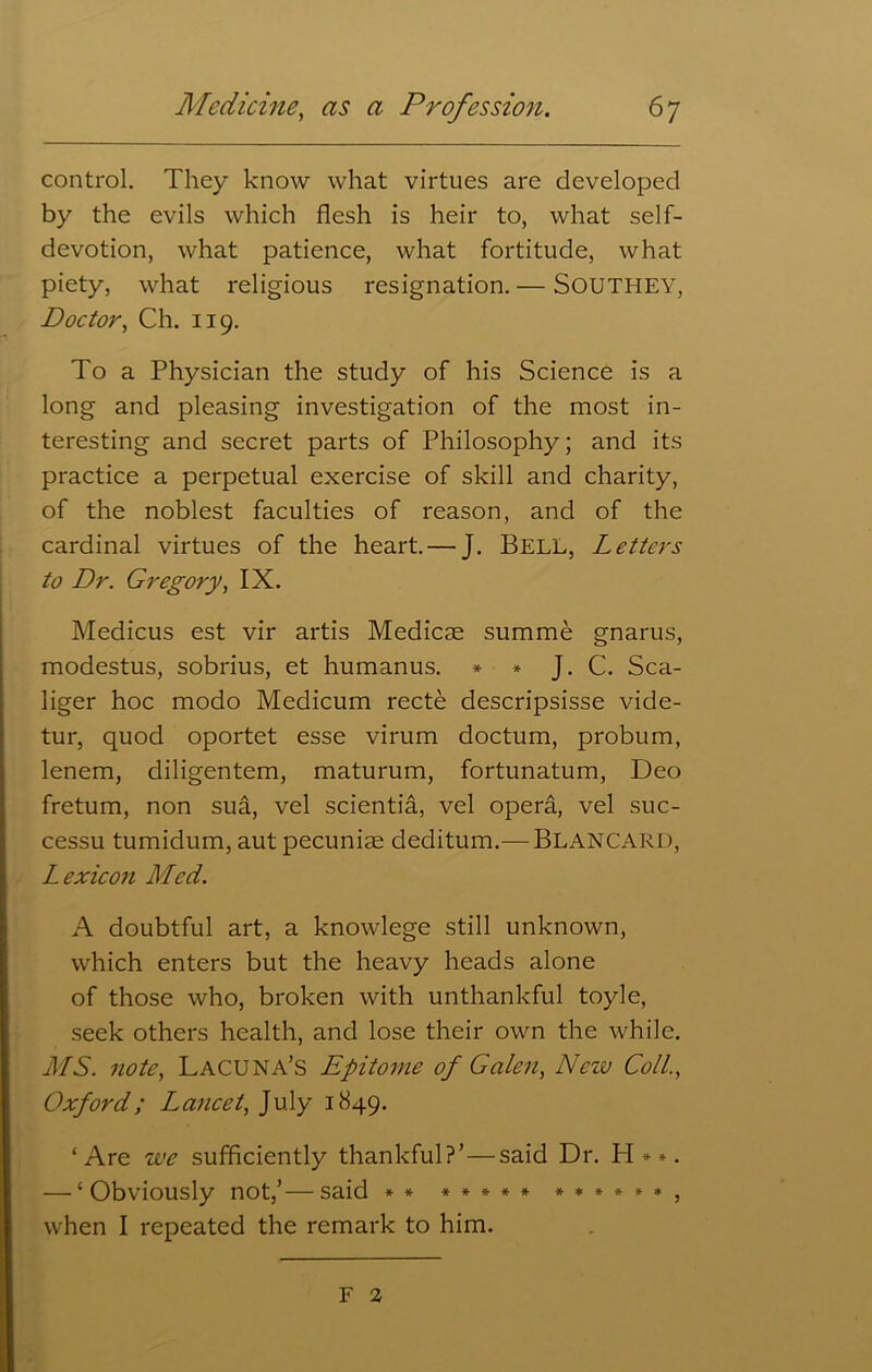 control. They know what virtues are developed by the evils which flesh is heir to, what self- devotion, what patience, what fortitude, what piety, what religious resignation. — SOUTHEY, Doctor, Ch. 119. To a Physician the study of his Science is a long and pleasing investigation of the most in- teresting and secret parts of Philosophy; and its practice a perpetual exercise of skill and charity, of the noblest faculties of reason, and of the cardinal virtues of the heart. — J. Bell, Letters to Dr. Gregory, IX. Medicus est vir artis Medicse summe gnarus, modestus, sobrius, et humanus. * * J. C. Sca- liger hoc modo Medicum recte descripsisse vide- tur, quod oportet esse virum doctum, probum, lenem, diligentem, maturum, fortunatum, Deo fretum, non sua, vel scientia, vel opera, vel suc- cessu tumidum, aut pecuniae deditum.— BLANCARD, Lexicon Med. A doubtful art, a knowlege still unknown, which enters but the heavy heads alone of those who, broken with unthankful toyle, seek others health, and lose their own the while. MS. note, Lacuna’s Epitome of Galen, Nciv Coll., Oxford; Lancet, July 1849. ‘Are we sufficiently thankful?’ — said Dr. H**. — ‘Obviously not,’—said ** ***** ******, when I repeated the remark to him. F a