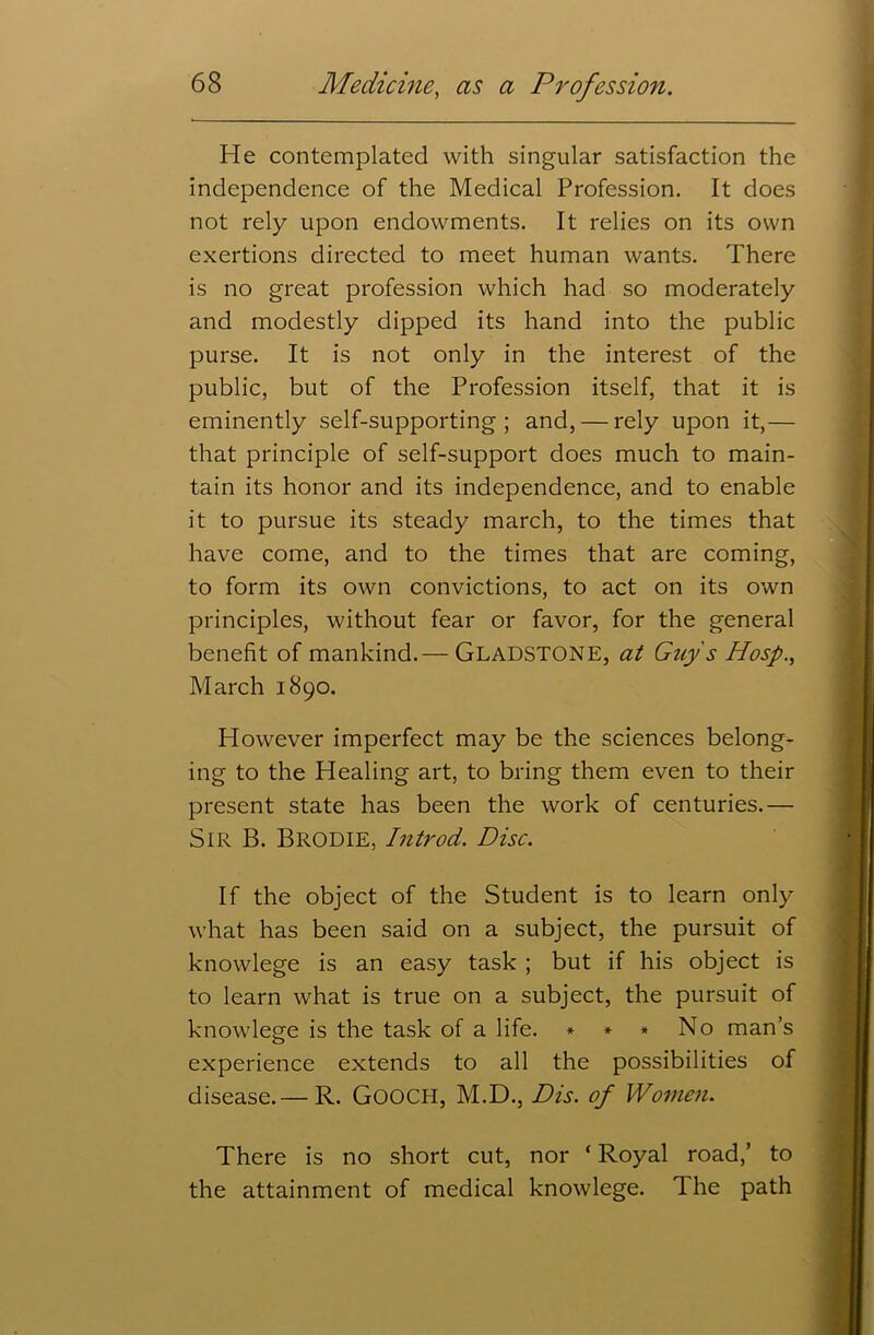 He contemplated with singular satisfaction the independence of the Medical Profession. It does not rely upon endowments. It relies on its own exertions directed to meet human wants. There is no great profession which had so moderately and modestly dipped its hand into the public purse. It is not only in the interest of the public, but of the Profession itself, that it is eminently self-supporting; and, — rely upon it,— that principle of self-support does much to main- tain its honor and its independence, and to enable it to pursue its steady march, to the times that have come, and to the times that are coming, to form its own convictions, to act on its own principles, without fear or favor, for the general benefit of mankind.— GLADSTONE, at Guy's Hosp March 1890. However imperfect may be the sciences belong- ing to the Healing art, to bring them even to their present state has been the work of centuries.— Sir B. BRODIE, Introd. Disc. If the object of the Student is to learn only what has been said on a subject, the pursuit of knowlege is an easy task ; but if his object is to learn what is true on a subject, the pursuit of knowlege is the task of a life. * * * No man’s experience extends to all the possibilities of disease.— R. GOOCH, M.D., Dis. of Women. There is no short cut, nor * Royal road,’ to the attainment of medical knowlege. The path
