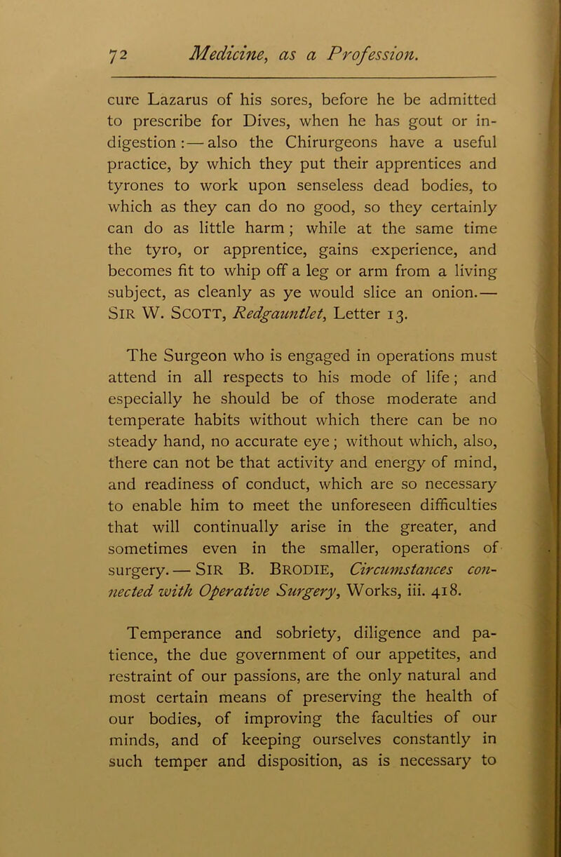 cure Lazarus of his sores, before he be admitted to prescribe for Dives, when he has gout or in- digestion :— also the Chirurgeons have a useful practice, by which they put their apprentices and tyrones to work upon senseless dead bodies, to which as they can do no good, so they certainly can do as little harm; while at the same time the tyro, or apprentice, gains experience, and becomes fit to whip off a leg or arm from a living subject, as cleanly as ye would slice an onion.— SIR W. Scott, Redgauntlet, Letter 13. The Surgeon who is engaged in operations must attend in all respects to his mode of life; and especially he should be of those moderate and temperate habits without which there can be no steady hand, no accurate eye; without which, also, there can not be that activity and energy of mind, and readiness of conduct, which are so necessary to enable him to meet the unforeseen difficulties that will continually arise in the greater, and sometimes even in the smaller, operations of surgery.— SIR B. BRODIE, Circumstances con- nected with Operative Surgery, Works, iii. 418. Temperance and sobriety, diligence and pa- tience, the due government of our appetites, and restraint of our passions, are the only natural and most certain means of preserving the health of our bodies, of improving the faculties of our minds, and of keeping ourselves constantly in such temper and disposition, as is necessary to