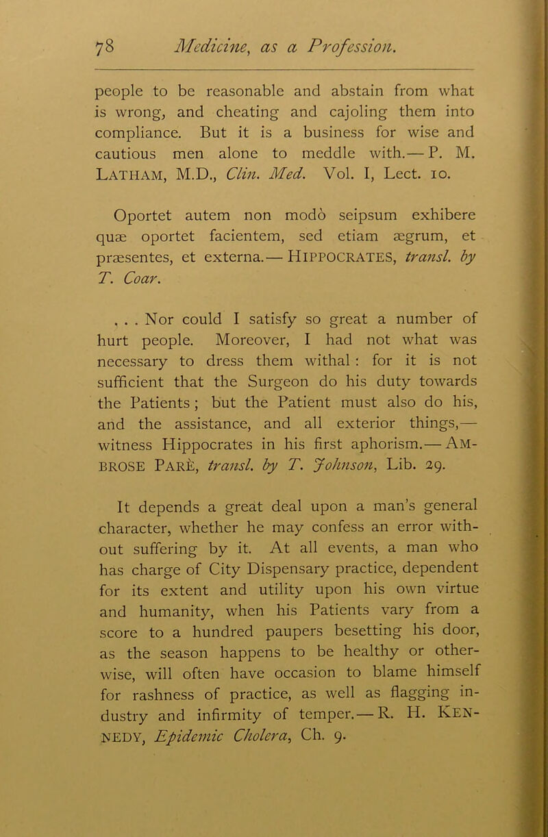 people to be reasonable and abstain from what is wrong, and cheating and cajoling them into compliance. But it is a business for wise and cautious men alone to meddle with.— P. M. Latham, M.D., Clin. Med. Vol. I, Lect. io. Oportet autem non modo seipsum exhibere quae oportet facientem, sed etiam aegrum, et praesentes, et externa.— HIPPOCRATES, transl. by T. Coar. ... Nor could I satisfy so great a number of hurt people. Moreover, I had not what was necessary to dress them withal : for it is not sufficient that the Surgeon do his duty towards the Patients ; but the Patient must also do his, and the assistance, and all exterior things,— witness Hippocrates in his first aphorism.— AM- BROSE ParP, transl. by T. Johnson, Lib. 29. It depends a great deal upon a man’s general character, whether he may confess an error with- out suffering by it. At all events, a man who has charge of City Dispensary practice, dependent for its extent and utility upon his own virtue and humanity, when his Patients vary from a score to a hundred paupers besetting his door, as the season happens to be healthy or other- wise, will often have occasion to blame himself for rashness of practice, as well as flagging in- dustry and infirmity of temper.— R. H. KEN- NEDY, Epidemic Cholera, Ch. 9.