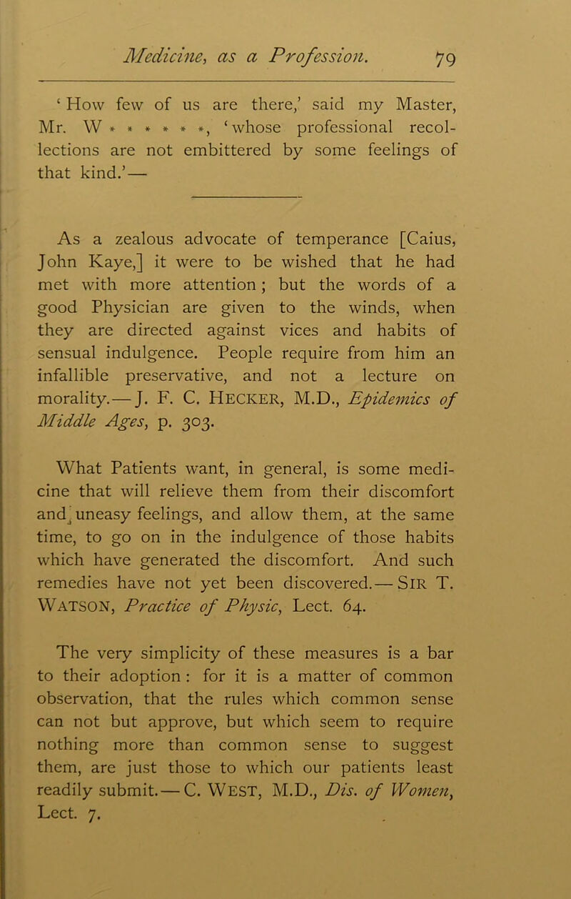 ‘ How few of us are there,’ said my Master, Mr. W ***** *, ‘whose professional recol- lections are not embittered by some feelings of that kind.’ — As a zealous advocate of temperance [Caius, John Kaye,] it were to be wished that he had met with more attention; but the words of a good Physician are given to the winds, when they are directed against vices and habits of sensual indulgence. People require from him an infallible preservative, and not a lecture on morality.— J. F. C. Hecker, M.D., Epidemics of Middle Ages, p. 303. What Patients want, in general, is some medi- cine that will relieve them from their discomfort andj uneasy feelings, and allow them, at the same time, to go on in the indulgence of those habits which have generated the discomfort. And such remedies have not yet been discovered.— SIR T. Watson, Practice of Physic, Lect. 64. The very simplicity of these measures is a bar to their adoption : for it is a matter of common observation, that the rules which common sense can not but approve, but which seem to require nothing more than common sense to suggest them, are just those to which our patients least readily submit.— C. WEST, M.D., Dis. of Womeny Lect. 7.