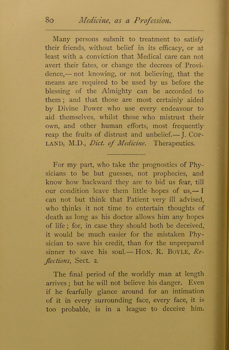 Many persons submit to treatment to satisfy their friends, without belief in its efficacy, or at least with a conviction that Medical care can not avert their fates, or change the decrees of Provi- dence,— not knowing, or not believing, that the means are required to be used by us before the blessing of the Almighty can be accorded to them; and that those are most certainly aided by Divine Power who use every endeavour to aid themselves, whilst those who mistrust their own, and other human efforts, most frequently reap the fruits of distrust and unbelief.— J. COP- LAND, M.D., Diet, of Medicine. Therapeutics. For my part, who take the prognostics of Phy- sicians to be but guesses, not prophecies, and know how backward they are to bid us fear, till our condition leave them little hopes of us,— I can not but think that Patient very ill advised, who thinks it not time to entertain thoughts of death as long as his doctor allows him any hopes of life ; for, in case they should both be deceived, it would be much easier for the mistaken Phy- sician to save his credit, than for the unprepared sinner to save his soul.— HON. R. Boyle, Re- flections, Sect. 2. The final period of the worldly man at length arrives ; but he will not believe his danger. Even if he fearfully glance around for an intimation of it in every surrounding face, every face, it is too probable, is in a league to deceive him.