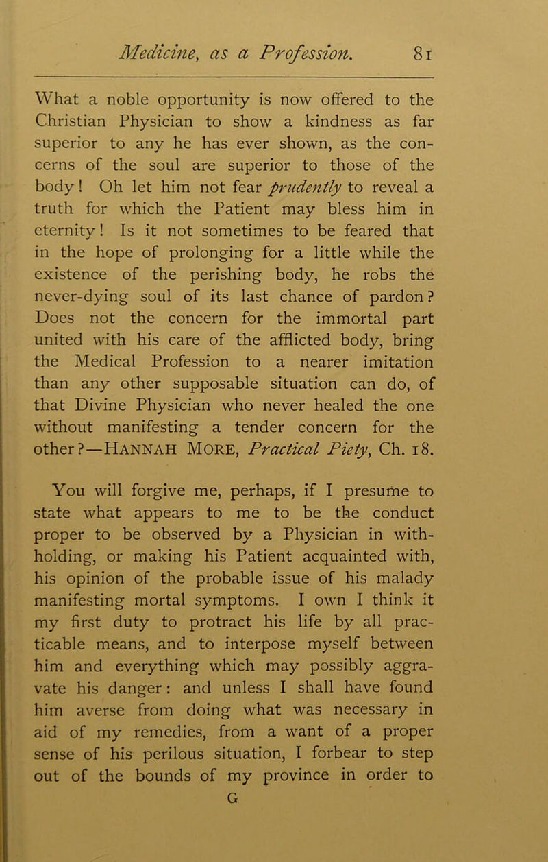 What a noble opportunity is now offered to the Christian Physician to show a kindness as far superior to any he has ever shown, as the con- cerns of the soul are superior to those of the body! Oh let him not fear prudently to reveal a truth for which the Patient may bless him in eternity! Is it not sometimes to be feared that in the hope of prolonging for a little while the existence of the perishing body, he robs the never-dying soul of its last chance of pardon ? Does not the concern for the immortal part united with his care of the afflicted body, bring the Medical Profession to a nearer imitation than any other supposable situation can do, of that Divine Physician who never healed the one without manifesting a tender concern for the other?—Hannah More, Practical Piety, Ch. 18. You will forgive me, perhaps, if I presume to state what appears to me to be the conduct proper to be observed by a Physician in with- holding, or making his Patient acquainted with, his opinion of the probable issue of his malady manifesting mortal symptoms. I own I think it my first duty to protract his life by all prac- ticable means, and to interpose myself between him and everything which may possibly aggra- vate his danger: and unless I shall have found him averse from doing what was necessary in aid of my remedies, from a want of a proper sense of his perilous situation, I forbear to step out of the bounds of my province in order to G