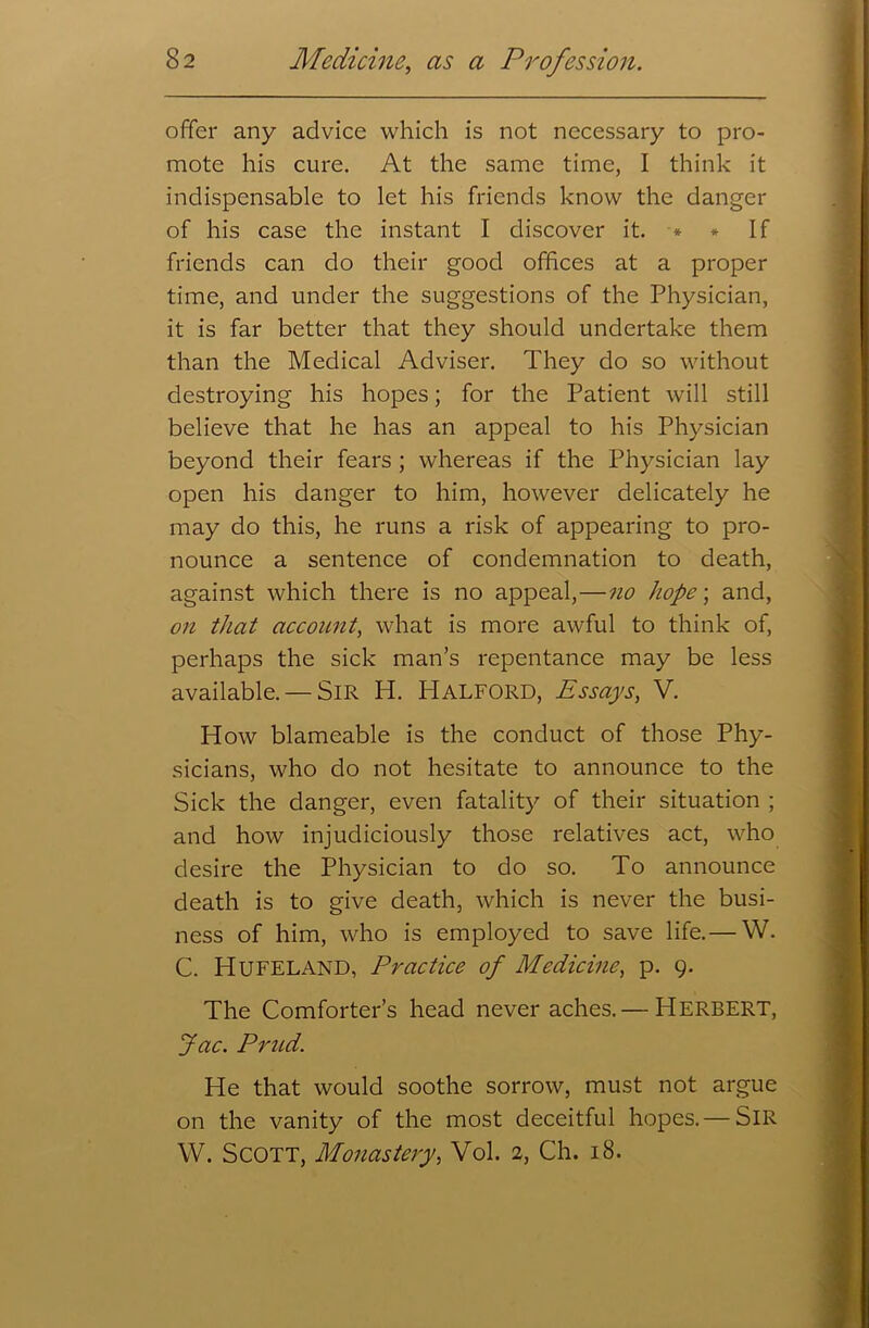 offer any advice which is not necessary to pro- mote his cure. At the same time, I think it indispensable to let his friends know the danger of his case the instant I discover it. * * If friends can do their good offices at a proper time, and under the suggestions of the Physician, it is far better that they should undertake them than the Medical Adviser. They do so without destroying his hopes; for the Patient will still believe that he has an appeal to his Physician beyond their fears ; whereas if the Physician lay open his danger to him, however delicately he may do this, he runs a risk of appearing to pro- nounce a sentence of condemnation to death, against which there is no appeal,—no hope; and, on that account, what is more awful to think of, perhaps the sick man’s repentance may be less available. — Sir H. Halford, Essays, V. How blameable is the conduct of those Phy- sicians, who do not hesitate to announce to the Sick the danger, even fatality of their situation ; and how injudiciously those relatives act, who desire the Physician to do so. To announce death is to give death, which is never the busi- ness of him, who is employed to save life.— W. C. HUFELAND, Practice of Medicine, p. 9. The Comforter’s head never aches.— Herbert, Jac. Prud. He that would soothe sorrow, must not argue on the vanity of the most deceitful hopes.— SIR W. Scott, Monastery, Vol. 2, Ch. 18.