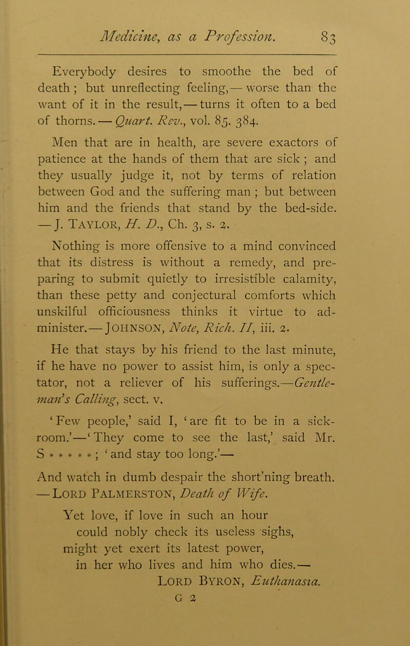 0 Everybody desires to smoothe the bed of death ; but unreflecting feeling,— worse than the want of it in the result,— turns it often to a bed of thorns. — Quart. Rev., vol. 85. 384. Men that are in health, are severe exactors of patience at the hands of them that are sick ; and they usually judge it, not by terms of relation between God and the suffering man ; but between him and the friends that stand by the bed-side. — J. Taylor, H. D., Ch. 3, s. 2. Nothing is more offensive to a mind convinced that its distress is without a remedy, and pre- paring to submit quietly to irresistible calamity, than these petty and conjectural comforts which unskilful officiousness thinks it virtue to ad- minister.— Johnson, Note, Rich. II, iii. 2. He that stays by his friend to the last minute, if he have no power to assist him, is only a spec- tator, not a reliever of his sufferings.—Gentle- man}s Calling, sect. v. ‘ Few people,’ said I, ‘ are fit to be in a sick- room.’—‘ They come to see the last,’ said Mr. S *****; ‘ and stay too long.’— And watch in dumb despair the short’ning breath. — Lord Palmerston, Death of Wife. Yet love, if love in such an hour could nobly check its useless sighs, might yet exert its latest power, in her who lives and him who dies.— LORD Byron, Euthanasia. G 2