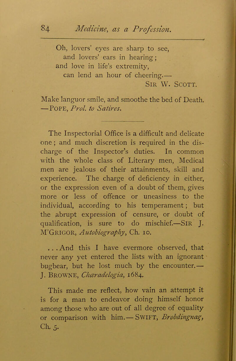 Oh, lovers’ eyes are sharp to see, and lovers’ ears in hearing; and love in life’s extremity, can lend an hour of cheering—• Sir W. Scott. Make languor smile, and smoothe the bed of Death. — POPE, Prol. to Satires. The Inspectorial Office is a difficult and delicate one; and much discretion is required in the dis- charge of the Inspector’s duties. In common with the whole class of Literary men, Medical men are jealous of their attainments, skill and experience. The charge of deficiency in either, or the expression even of a doubt of them, gives more or less of offence or uneasiness to the individual, according to his temperament; but the abrupt expression of censure, or doubt of qualification, is sure to do mischief.—Sir J. M’GRIGOR, Autobiography, Ch. io. . . . And this I have evermore observed, that never any yet entered the lists with an ignorant bugbear, but he lost much by the encounter.— J. Browne, Cheeradelogia, 1684. This made me reflect, how vain an attempt it is for a man to endeavor doing himself honor among those who are out of all degree of equality or comparison with him.— Swift, Brobdingnag, Ch. 5.
