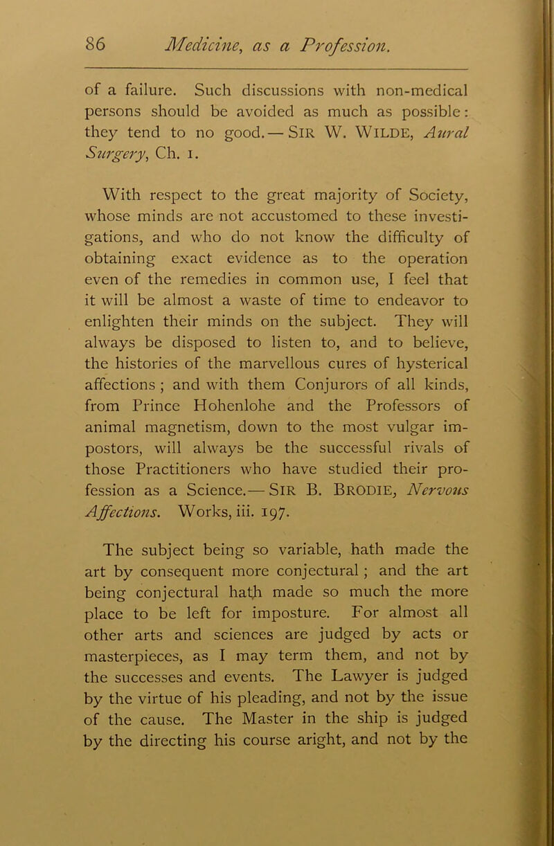 of a failure. Such discussions with non-medical persons should be avoided as much as possible: they tend to no good.— SIR W. WlLDE, Aural Surgery, Ch. i. With respect to the great majority of Society, whose minds are not accustomed to these investi- gations, and who do not know the difficulty of obtaining exact evidence as to the operation even of the remedies in common use, I feel that it will be almost a waste of time to endeavor to enlighten their minds on the subject. They will always be disposed to listen to, and to believe, the histories of the marvellous cures of hysterical affections ; and with them Conjurors of all kinds, from Prince Hohenlohe and the Professors of animal magnetism, down to the most vulgar im- postors, will always be the successful rivals of those Practitioners who have studied their pro- fession as a Science.— SIR B. Brodie, Nervous Affections. Works, iii. 197. The subject being so variable, hath made the art by consequent more conjectural ; and the art being conjectural hath made so much the more place to be left for imposture. For almost all other arts and sciences are judged by acts or masterpieces, as I may term them, and not by the successes and events. The Lawyer is judged by the virtue of his pleading, and not by the issue of the cause. The Master in the ship is judged by the directing his course aright, and not by the