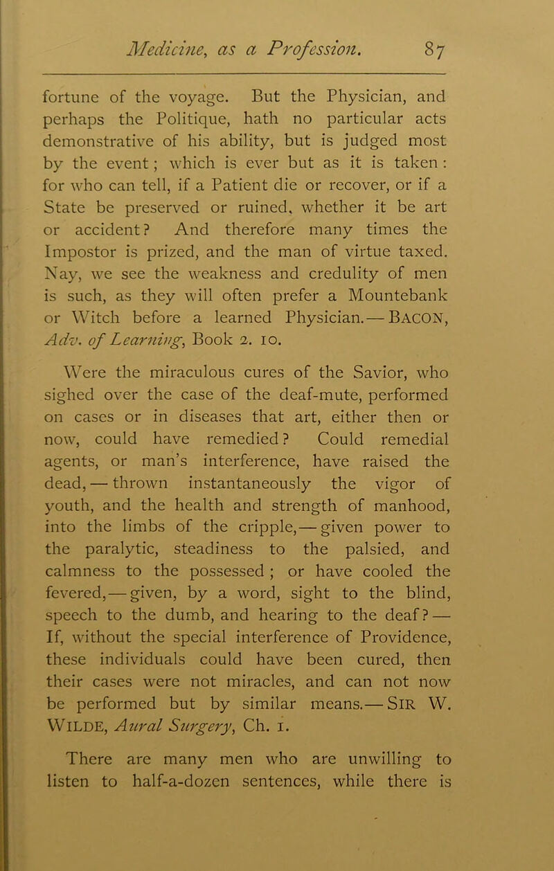 fortune of the voyage. But the Physician, and perhaps the Politique, hath no particular acts demonstrative of his ability, but is judged most by the event; which is ever but as it is taken : for who can tell, if a Patient die or recover, or if a State be preserved or ruined, whether it be art or accident? And therefore many times the Impostor is prized, and the man of virtue taxed. Nay, we see the weakness and credulity of men is such, as they will often prefer a Mountebank or Witch before a learned Physician.— BACON, Adv. of Learnings Book 2. 10. Were the miraculous cures of the Savior, who sighed over the case of the deaf-mute, performed on cases or in diseases that art, either then or now, could have remedied ? Could remedial agents, or man’s interference, have raised the dead, — thrown instantaneously the vigor of youth, and the health and strength of manhood, into the limbs of the cripple,— given power to the paralytic, steadiness to the palsied, and calmness to the possessed ; or have cooled the fevered, — given, by a word, sight to the blind, speech to the dumb, and hearing to the deaf? — If, without the special interference of Providence, these individuals could have been cured, then their cases were not miracles, and can not now be performed but by similar means.— Sir W. Wilde, Anral Surgery, Ch. 1. There are many men who are unwilling to listen to half-a-dozen sentences, while there is