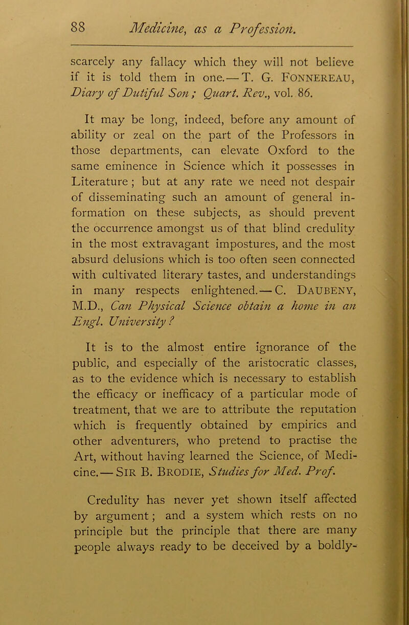 scarcely any fallacy which they will not believe if it is told them in one.— T. G. Fonnereau, Diary of Dutiful Son ; Quart. Rev., vol. 86. It may be long, indeed, before any amount of ability or zeal on the part of the Professors in those departments, can elevate Oxford to the same eminence in Science which it possesses in Literature ; but at any rate we need not despair of disseminating such an amount of general in- formation on these subjects, as should prevent the occurrence amongst us of that blind credulity in the most extravagant impostures, and the most absurd delusions which is too often seen connected with cultivated literary tastes, and understandings in many respects enlightened.— C. DaubENY, M.D., Can Physical Science obtain a home in an Engl. University ? It is to the almost entire ignorance of the public, and especially of the aristocratic classes, as to the evidence which is necessary to establish the efficacy or inefficacy of a particular mode of treatment, that we are to attribute the reputation which is frequently obtained by empirics and other adventurers, who pretend to practise the Art, without having learned the Science, of Medi- cine.— Sir B. Brodie, Studies for Med. Prof. Credulity has never yet shown itself affected by argument; and a system which rests on no principle but the principle that there are many people always ready to be deceived by a boldly-