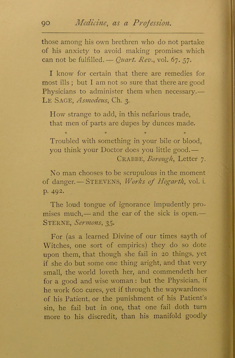 those among his own brethren who do not partake of his anxiety to avoid making promises which can not be fulfilled.— Quart. Rev., vol. 67. 57. I know for certain that there are remedies for most ills ; but I am not so sure that there are good Physicians to administer them when necessary.— Le Sage, Asmodeus, Ch. 3. How strange to add, in this nefarious trade, that men of parts are dupes by dunces made. * * * * Troubled with something in your bile or blood, you think your Doctor does you little good.— Crabbe, Borough, Letter 7. No man chooses to be scrupulous in the moment of danger.— STEEVENS, Works of Hogarth, vol. i. p. 492. The loud tongue of ignorance impudently pro- mises much,— and the ear of the sick is open.— Sterne, Sermons, 35. For (as a learned Divine of our times sayth of Witches, one sort of empirics) they do so dote upon them, that though she fail in 20 things, yet if she do but some one thing aright, and that very small, the world loveth her, and commendeth her for a good and wise woman : but the Physician, if he work 600 cures, yet if through the waywardness of his Patient, or the punishment of his Patient’s sin, he fail but in one, that one fail doth turn more to his discredit, than his manifold goodly