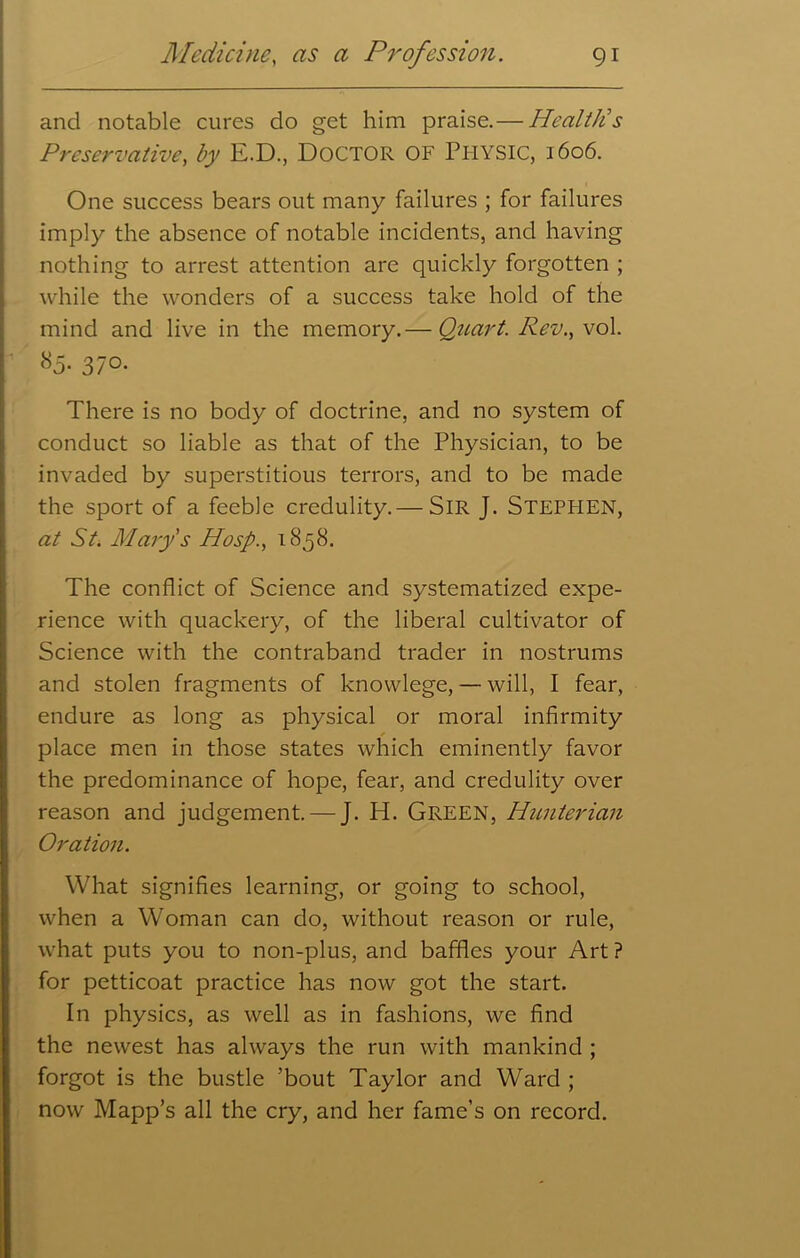 and notable cures do get him praise.— Health's Preservative, by E.D., Doctor of Physic, 1606. One success bears out many failures ; for failures imply the absence of notable incidents, and having nothing to arrest attention are quickly forgotten ; while the wonders of a success take hold of the mind and live in the memory.— Quart. Rev., vol. 85- 370. There is no body of doctrine, and no system of conduct so liable as that of the Physician, to be invaded by superstitious terrors, and to be made the sport of a feeble credulity.— SIR J. STEPHEN, at St. Mary s Hosp., 1858. The conflict of Science and systematized expe- rience with quackery, of the liberal cultivator of Science with the contraband trader in nostrums and stolen fragments of knowlege, — will, I fear, endure as long as physical or moral infirmity place men in those states which eminently favor the predominance of hope, fear, and credulity over reason and judgement. — J. H. Green, Hunterian Oration. What signifies learning, or going to school, when a Woman can do, without reason or rule, what puts you to non-plus, and baffles your Art ? for petticoat practice has now got the start. In physics, as well as in fashions, we find the newest has always the run with mankind ; forgot is the bustle ’bout Taylor and Ward ; now Mapp’s all the cry, and her fame’s on record.