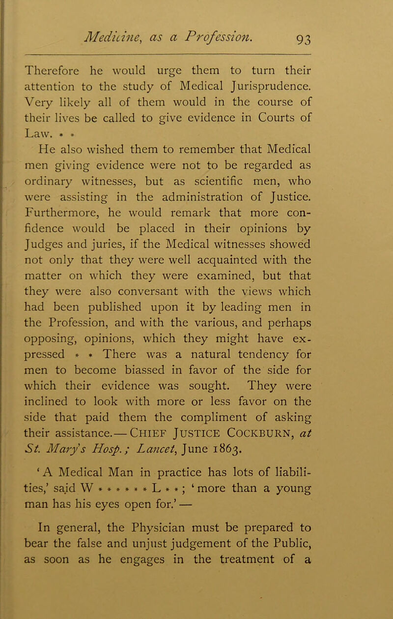 Therefore he would urge them to turn their attention to the study of Medical Jurisprudence. Very likely all of them would in the course of their lives be called to give evidence in Courts of Law. » * He also wished them to remember that Medical men giving evidence were not to be regarded as ordinary witnesses, but as scientific men, who were assisting in the administration of Justice. Furthermore, he would remark that more con- fidence would be placed in their opinions by Judges and juries, if the Medical witnesses showed not only that they were well acquainted with the matter on which they were examined, but that they were also conversant with the views which had been published upon it by leading men in the Profession, and with the various, and perhaps opposing, opinions, which they might have ex- pressed * * There was a natural tendency for men to become biassed in favor of the side for which their evidence was sought. They were inclined to look with more or less favor on the side that paid them the compliment of asking their assistance.— Chief Justice Cockburn, at St. Marys Hosp.; Lancet, June 1863. ‘ A Medical Man in practice has lots of liabili- ties,’ said W*»****L**; ‘ more than a young man has his eyes open for.’ — In general, the Physician must be prepared to bear the false and unjust judgement of the Public, as soon as he engages in the treatment of a