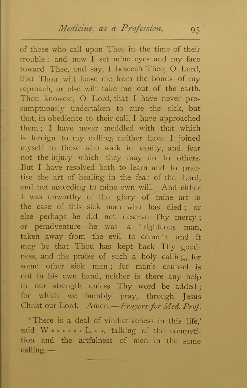 of those who call upon Thee in the time of their trouble : and now I set mine eyes and my face toward Thee, and say, I beseech Thee, O Lord, that Thou wilt loose me from the bonds of my reproach, or else wilt take me out of the earth. Thou knowest, O Lord, that I have never pre- sumptuously undertaken to cure the sick, but that, in obedience to their call, I have approached them ; I have never meddled with that which is foreign to my calling, neither have I joined myself to those who walk in vanity, and fear not the injury which they may do to others. But I have resolved both to learn and to prac- tise the art of healing in the fear of the Lord, and not according to mine own will. And either I was unworthy of the glory of mine art in the case of this sick man who has died ; or else perhaps he did not deserve Thy mercy ; or peradventure he was a ‘ righteous man, taken away from the evil to come ’ : and it may be that Thou has kept back Thy good- ness, and the praise of such a holy calling, for some other sick man ; for man’s counsel is not in his own hand, neither is there any help in our strength unless Thy word be added ; for which we humbly pray, through Jesus Christ our Lord. Amen. — Prayers for Med. Prof . ‘ There is a deal of vindictiveness in this life,’ said \V******L**, talking of the competi- tion and the artfulness of men in the same calling. —