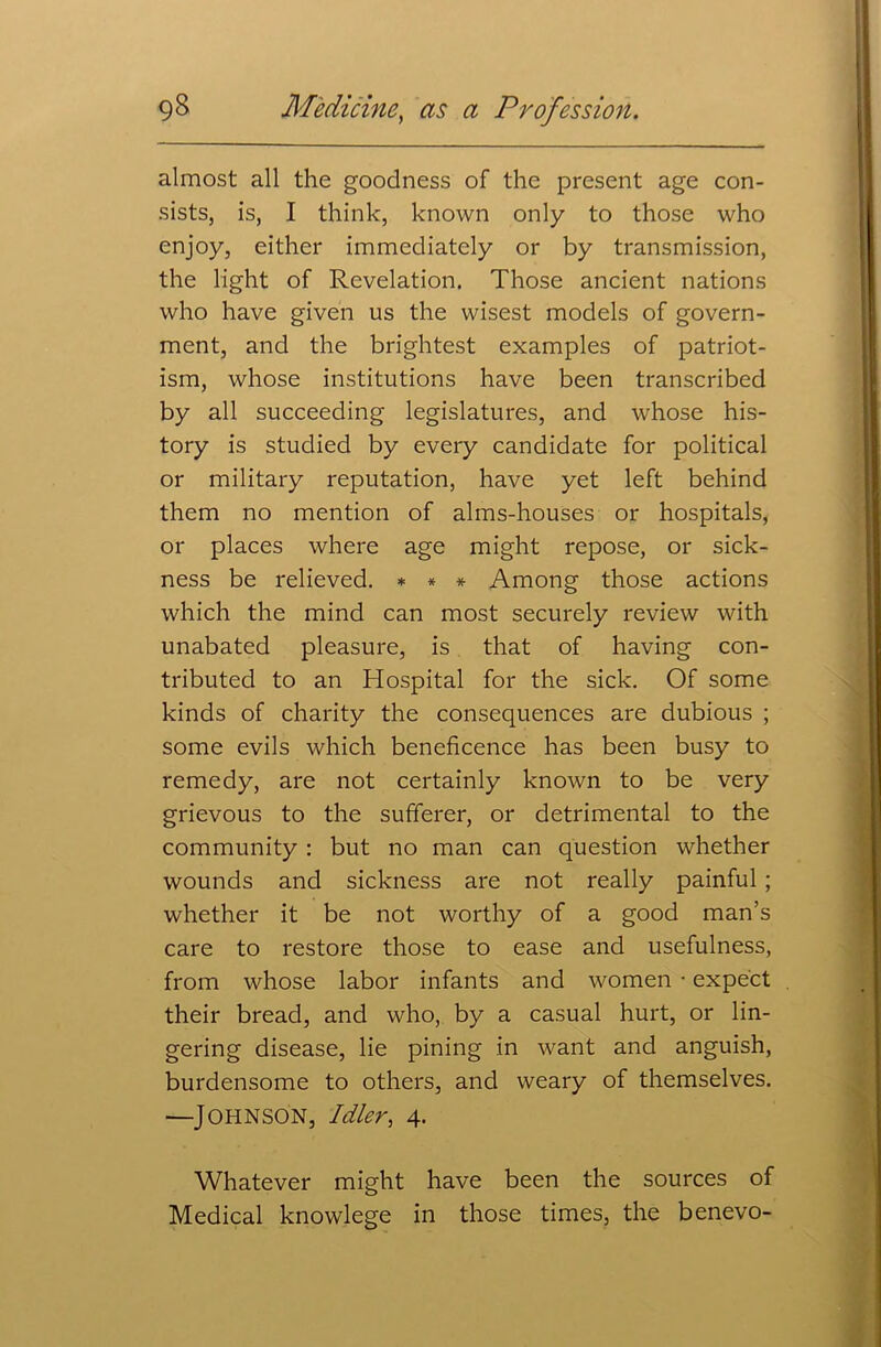 almost all the goodness of the present age con- sists, is, I think, known only to those who enjoy, either immediately or by transmission, the light of Revelation. Those ancient nations who have given us the wisest models of govern- ment, and the brightest examples of patriot- ism, whose institutions have been transcribed by all succeeding legislatures, and whose his- tory is studied by every candidate for political or military reputation, have yet left behind them no mention of alms-houses or hospitals, or places where age might repose, or sick- ness be relieved. * * * Among those actions which the mind can most securely review with unabated pleasure, is that of having con- tributed to an Hospital for the sick. Of some kinds of charity the consequences are dubious ; some evils which beneficence has been busy to remedy, are not certainly known to be very grievous to the sufferer, or detrimental to the community : but no man can question whether wounds and sickness are not really painful ; whether it be not worthy of a good man’s care to restore those to ease and usefulness, from whose labor infants and women • expect their bread, and who, by a casual hurt, or lin- gering disease, lie pining in want and anguish, burdensome to others, and weary of themselves. —Johnson, Idler, 4. Whatever might have been the sources of Medical knowlege in those times, the benevo-