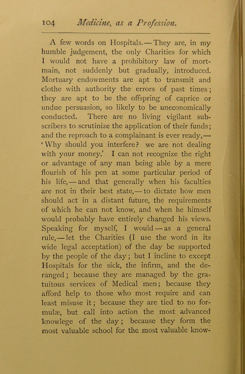 A few words on Hospitals. — They are, in my humble judgement, the only Charities for which I would not have a prohibitory law of mort- main, not suddenly but gradually, introduced. Mortuary endowments are apt to transmit and clothe with authority the errors of past times; they are apt to be the offspring of caprice or undue persuasion, so likely to be uneconomically conducted. There are no living vigilant sub- scribers to scrutinize the application of their funds; and the reproach to a complainant is ever ready,— ‘Why should you interfere? we are not dealing with your money.’ I can not recognize the right or advantage of any man being able by a mere flourish of his pen at some particular period of his life,— and that generally when his faculties are not in their best state,— to dictate how men should act in a distant future, the requirements of which he can not know, and when he himself would probably have entirely changed his views. Speaking for myself, I would — as a general rule,— let the Charities (I use the word in its wide legal acceptation) of the day be supported by the people of the day; but I incline to except Hospitals for the sick, the infirm, and the de- ranged ; because they are managed by the gra- tuitous services of Medical men; because they afford help to those who most require and can least misuse it; because they are tied to no for- mulae, but call into action the most advanced knowlege of the day; because they form the most valuable school for the most valuable know-