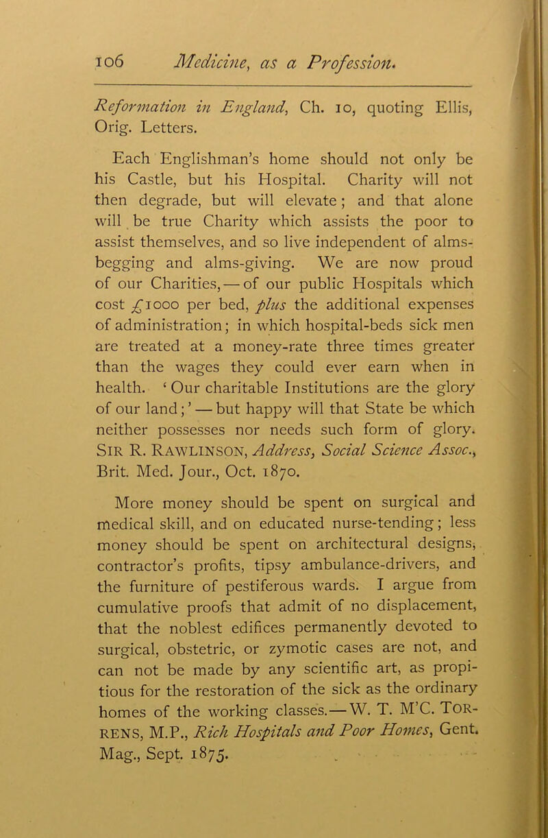 Reformation in England, Ch. io, quoting Ellis, Orig. Letters. Each Englishman’s home should not only be his Castle, but his Hospital. Charity will not then degrade, but will elevate; and that alone will be true Charity which assists the poor to assist themselves, and so live independent of alms- begging and alms-giving. We are now proud of our Charities, — of our public Hospitals which cost £1000 per bed, plus the additional expenses of administration; in which hospital-beds sick men are treated at a money-rate three times greater than the wages they could ever earn when in health. ‘ Our charitable Institutions are the glory of our land ; ’ — but happy will that State be which neither possesses nor needs such form of glory. SIR R. Rawlinson, Address, Social Science Assoc., Brit. Med. Jour., Oct. 1870. More money should be spent on surgical and medical skill, and on educated nurse-tending; less money should be spent on architectural designs, contractor’s profits, tipsy ambulance-drivers, and the furniture of pestiferous wards. I argue from cumulative proofs that admit of no displacement, that the noblest edifices permanently devoted to surgical, obstetric, or zymotic cases are not, and can not be made by any scientific art, as propi- tious for the restoration of the sick as the ordinary homes of the working classes.—W. T. M C. TOR- RENS, M.P., Rich Hospitals and Poor Homes, Gent. Mag., Sept. 1875.