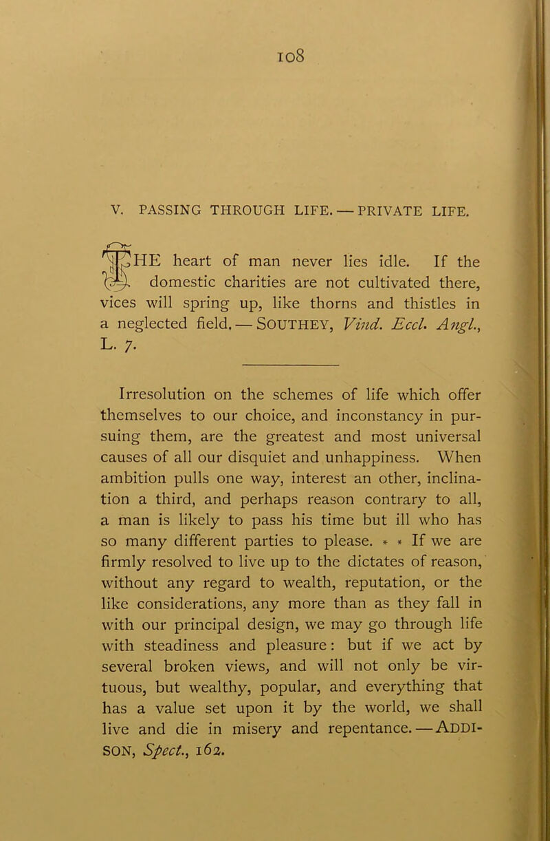 io8 V. PASSING TPIROUGH LIFE. — PRIVATE LIFE. HE heart of man never lies idle. If the domestic charities are not cultivated there, vices will spring up, like thorns and thistles in a neglected field. — Southey, Vind. Eccl. Angl., Irresolution on the schemes of life which offer themselves to our choice, and inconstancy in pur- suing them, are the greatest and most universal causes of all our disquiet and unhappiness. When ambition pulls one way, interest an other, inclina- tion a third, and perhaps reason contrary to all, a man is likely to pass his time but ill who has so many different parties to please. * * If we are firmly resolved to live up to the dictates of reason, without any regard to wealth, reputation, or the like considerations, any more than as they fall in with our principal design, we may go through life with steadiness and pleasure: but if we act by several broken views, and will not only be vir- tuous, but wealthy, popular, and everything that has a value set upon it by the world, we shall live and die in misery and repentance.—ADDI- SON, Sped., 163.
