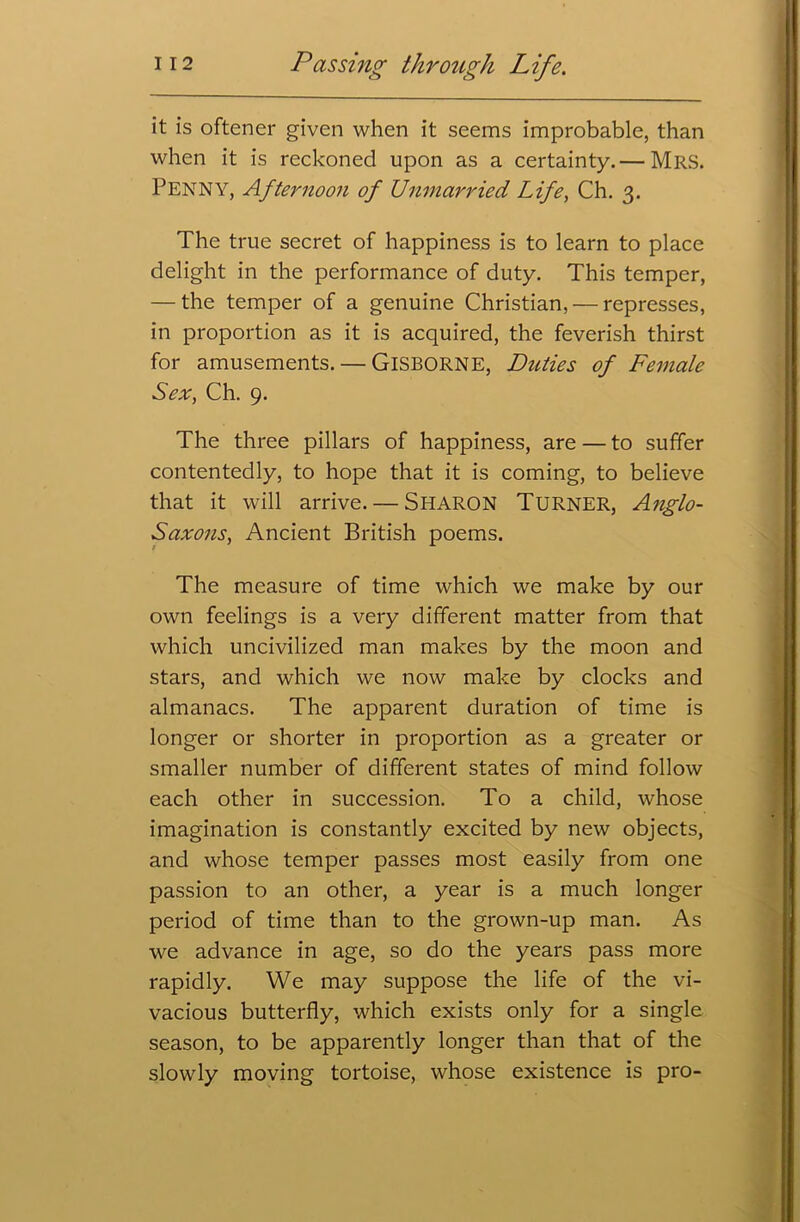 it is oftener given when it seems improbable, than when it is reckoned upon as a certainty.— Mrs. Penny, Afternoon of Unmarried Life, Ch. 3. The true secret of happiness is to learn to place delight in the performance of duty. This temper, — the temper of a genuine Christian, — represses, in proportion as it is acquired, the feverish thirst for amusements. — GISBORNE, Duties of Female Sex, Ch. 9. The three pillars of happiness, are — to suffer contentedly, to hope that it is coming, to believe that it will arrive. — Sharon Turner, Anglo- Saxons, Ancient British poems. The measure of time which we make by our own feelings is a very different matter from that which uncivilized man makes by the moon and stars, and which we now make by clocks and almanacs. The apparent duration of time is longer or shorter in proportion as a greater or smaller number of different states of mind follow each other in succession. To a child, whose imagination is constantly excited by new objects, and whose temper passes most easily from one passion to an other, a year is a much longer period of time than to the grown-up man. As we advance in age, so do the years pass more rapidly. We may suppose the life of the vi- vacious butterfly, which exists only for a single season, to be apparently longer than that of the slowly moving tortoise, whose existence is pro-