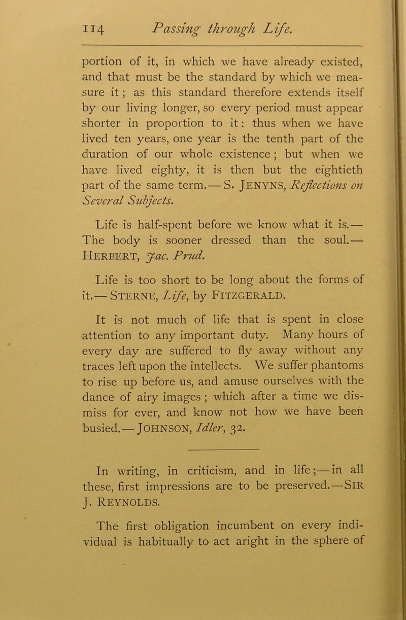 portion of it, in which we have already existed, and that must be the standard by which we mea- sure it; as this standard therefore extends itself by our living longer, so every period must appear shorter in proportion to it: thus when we have lived ten years, one year is the tenth part of the duration of our whole existence; but when we have lived eighty, it is then but the eightieth part of the same term.— S. JENYNS, Reflections on Several Subjects. Life is half-spent before we know what it is.— The body is sooner dressed than the soul.— Herbert, jac. Prud. Life is too short to be long about the forms of it.— Sterne, Life, by Fitzgerald. It is not much of life that is spent in close attention to any important duty. Many hours of every day are suffered to fly away without any traces left upon the intellects. We suffer phantoms to rise up before us, and amuse ourselves with the dance of airy images ; which after a time we dis- miss for ever, and know not how we have been busied.— JOHNSON, Idler, 32. In writing, in criticism, and in life;—in all these, first impressions are to be preserved.—SIR J. Reynolds. The first obligation incumbent on every indi- vidual is habitually to act aright in the sphere of