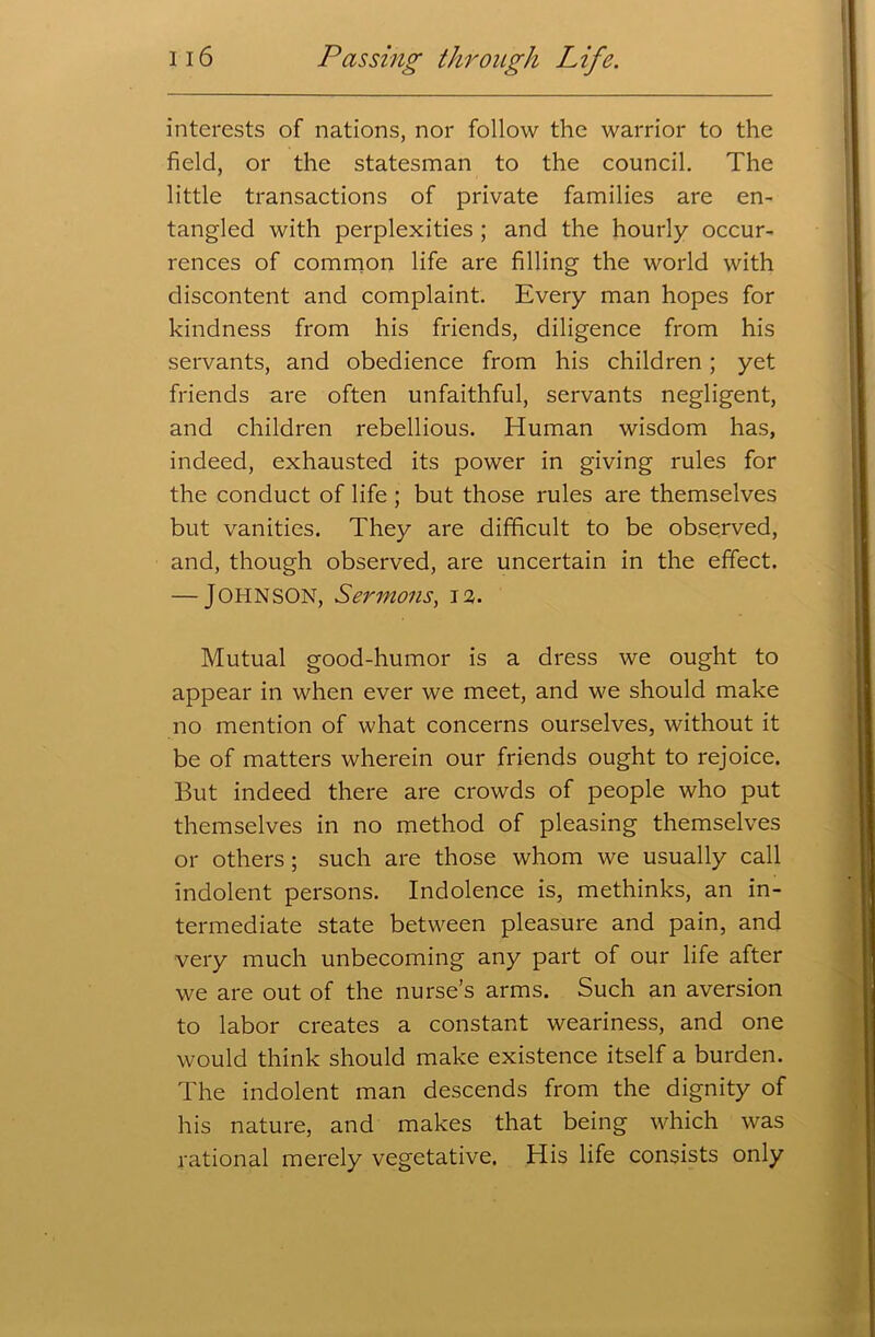 interests of nations, nor follow the warrior to the field, or the statesman to the council. The little transactions of private families are en- tangled with perplexities ; and the hourly occur- rences of common life are filling the world with discontent and complaint. Every man hopes for kindness from his friends, diligence from his servants, and obedience from his children; yet friends are often unfaithful, servants negligent, and children rebellious. Human wisdom has, indeed, exhausted its power in giving rules for the conduct of life ; but those rules are themselves but vanities. They are difficult to be observed, and, though observed, are uncertain in the effect. — JOHNSON, Sermons, 12. Mutual good-humor is a dress we ought to appear in when ever we meet, and we should make no mention of what concerns ourselves, without it be of matters wherein our friends ought to rejoice. But indeed there are crowds of people who put themselves in no method of pleasing themselves or others; such are those whom we usually call indolent persons. Indolence is, methinks, an in- termediate state between pleasure and pain, and very much unbecoming any part of our life after we are out of the nurse’s arms. Such an aversion to labor creates a constant weariness, and one would think should make existence itself a burden. The indolent man descends from the dignity of his nature, and makes that being which was rational merely vegetative. His life consists only